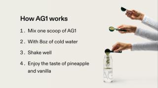 How AG1 works? 1. Mix one scoop of AG1. 2. With 8oz of cold water. 3. Shake well. 4. Enjoy the taste of pineapple and vanilla.