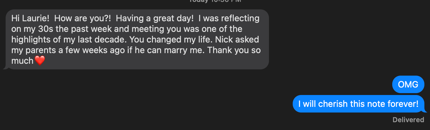 Screen+Shot+2022-08-09+at+10.44.23+PM.png A text conversation between two people. One person expresses gratitude, reflecting on their past decade and mentioning a marriage proposal from "Nick." They thank "Laurie" for changing their life, accompanied by a heart emoji. The response shows excitement, saying, "OMG" and "I will cherish this note forever!"