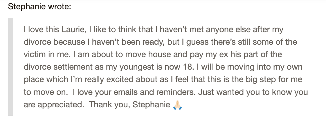 Screenshot+2024-07-26+124442.png A message from Stephanie expressing gratitude to Laurie for support after a divorce. Stephanie mentions moving forward by relocating, settling financial matters, and starting anew. She appreciates Laurie's emails and reminders, remarking on an emotional journey and readiness to move on.