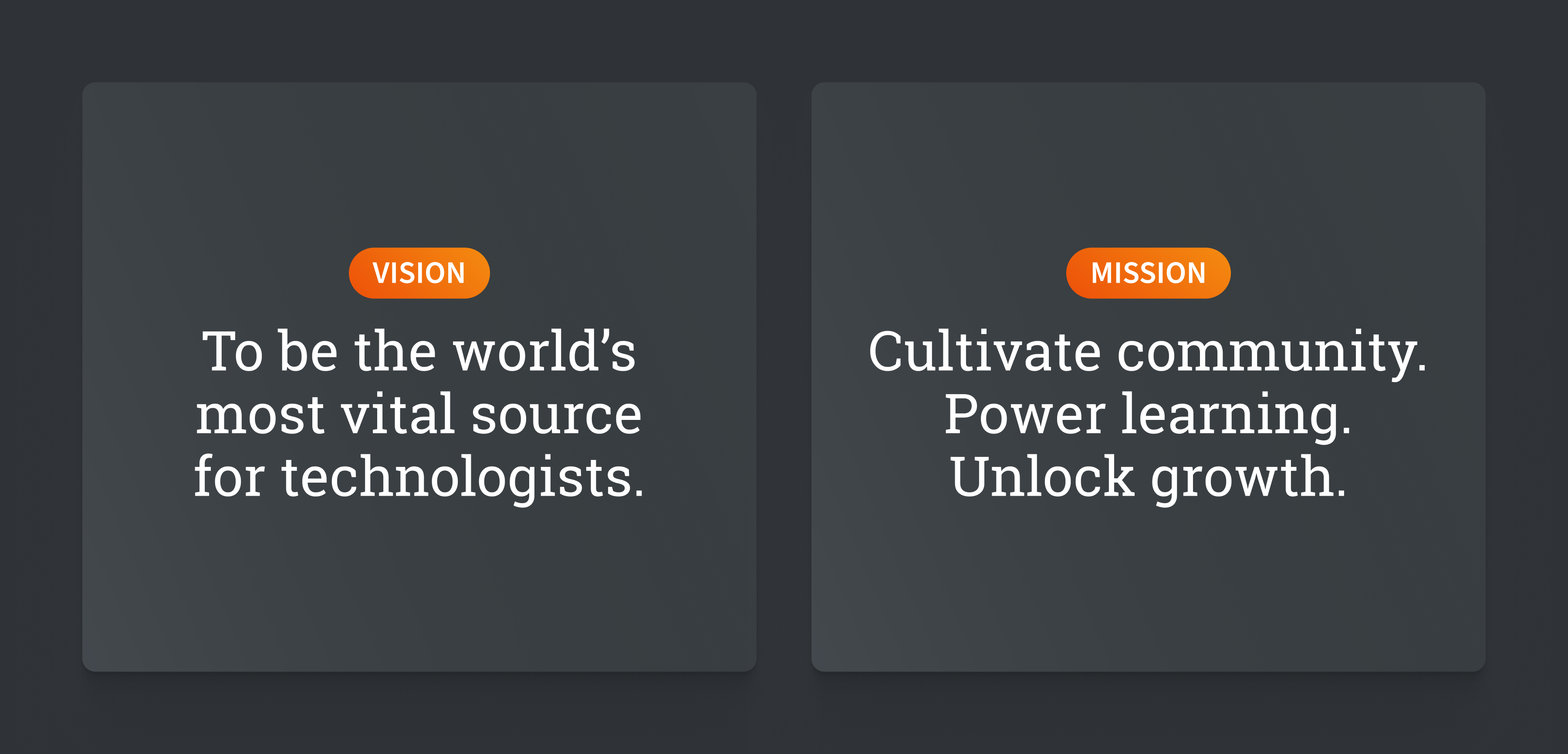 Vision: To be the world’s most vital source for technologists. Mission: Cultivate community. Power learning. Unlock growth.