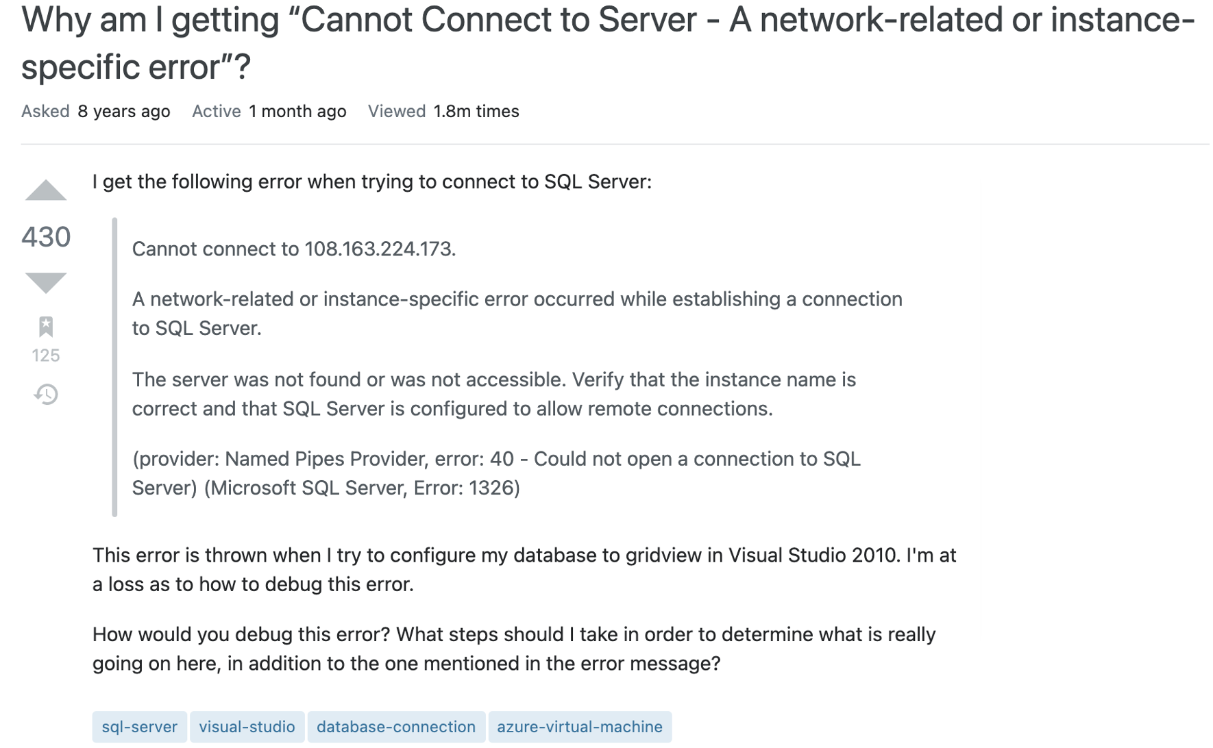 Question text reads I get the following error when trying to connect to SQL Server:
Cannot connect to 108.163.224.173.
A network-related or instance-specific error occurred while establishing a connection to SQL Server.
The server was not found or was not accessible. Verify that the instance name is correct and that SQL Server is configured to allow remote connections.
(provider: Named Pipes Provider, error: 40 - Could not open a connection to SQL Server) (Microsoft SQL Server, Error: 1326)
This error is thrown when I try to configure my database to gridview in Visual Studio 2010. I'm at a loss as to how to debug this error.
How would you debug this error? What steps should I take in order to determine what is really going on here, in addition to the one mentioned in the error message?