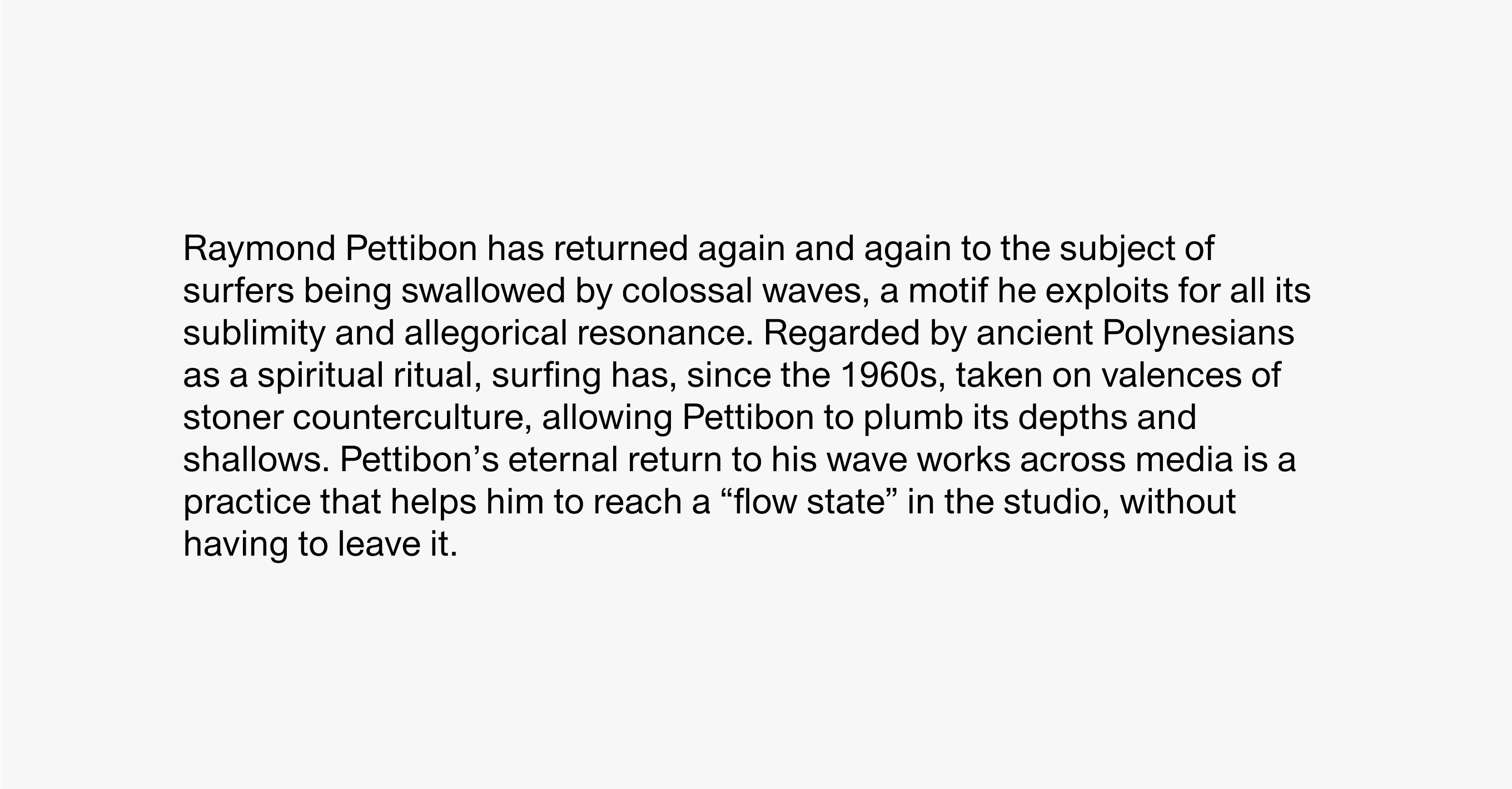 Text description reading Raymond Pettibon has returned again and again to the subject of surfers swallowed by colossal waves, a motif he exploits for all its sublimity and allegorical resonance. Regarded by ancient Polynesians as a spiritual ritual, since the 1960s surfing has taken on valences of stoner counterculture, allowing Pettibon to plumb its depths and shallows. Pettibon’s eternal return to his wave works across media is a practice that helps him to reach a “flow state” in the studio, without leaving it.