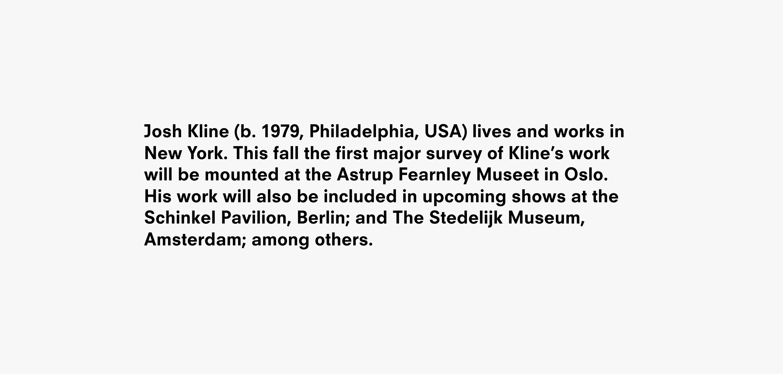 A text description that reads Josh Kline (b. 1979, Philadelphia, USA) lives and works in New York. This fall the first major survey of Kline’s work
will be mounted at the Astrup Fearnley Museet in Oslo. His work will also be included in upcoming shows at the Schinkel Pavilion, Berlin; and The Stedelijk Museum, Amsterdam; among others.