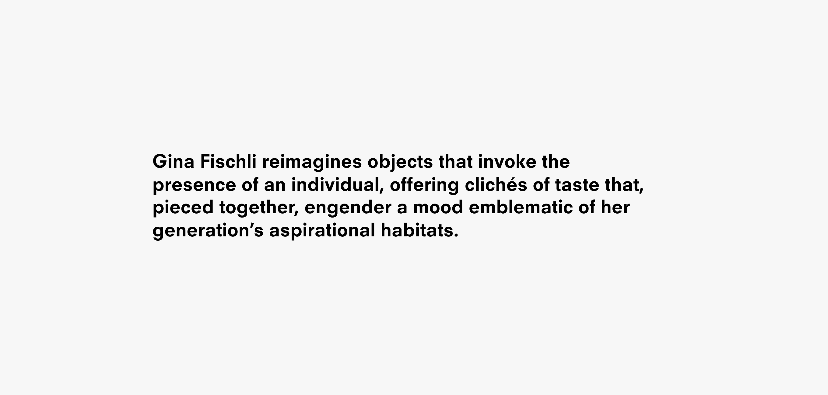 A text description that reads Gina Fischli reimagines objects that invoke the presence of an individual implied by his or her absence, to oﬀer  a collection of clues built from clichés of taste that, pieced together, engender a mood emblematic of her generation’s aspirational habitats.