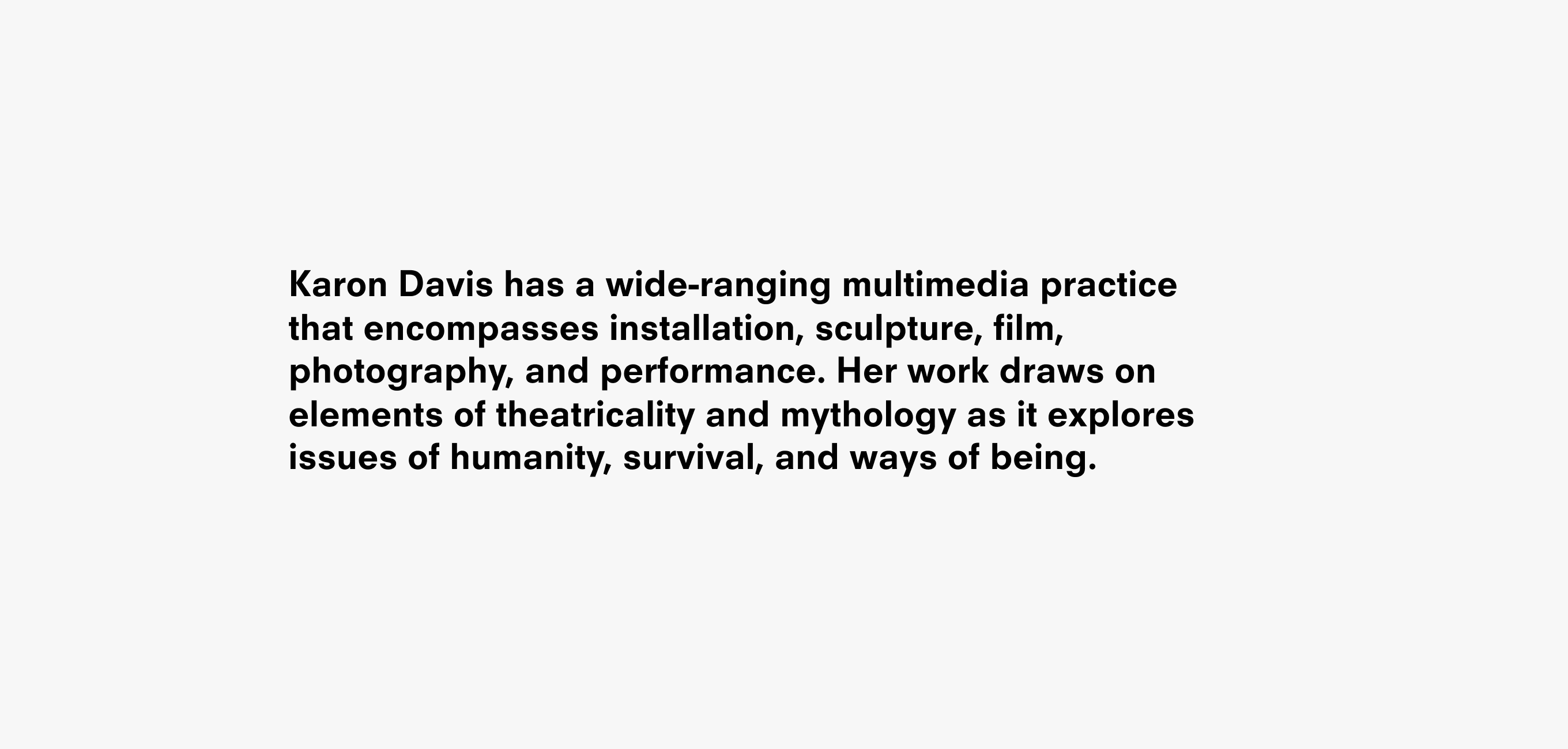 Text description that reads Karon Davis has a wide-ranging multimedia practice
that encompasses installation, sculpture, film, photography, and performance. Her work draws on elements of theatricality and mythology as it explores issues of humanity, survival, and ways of being.