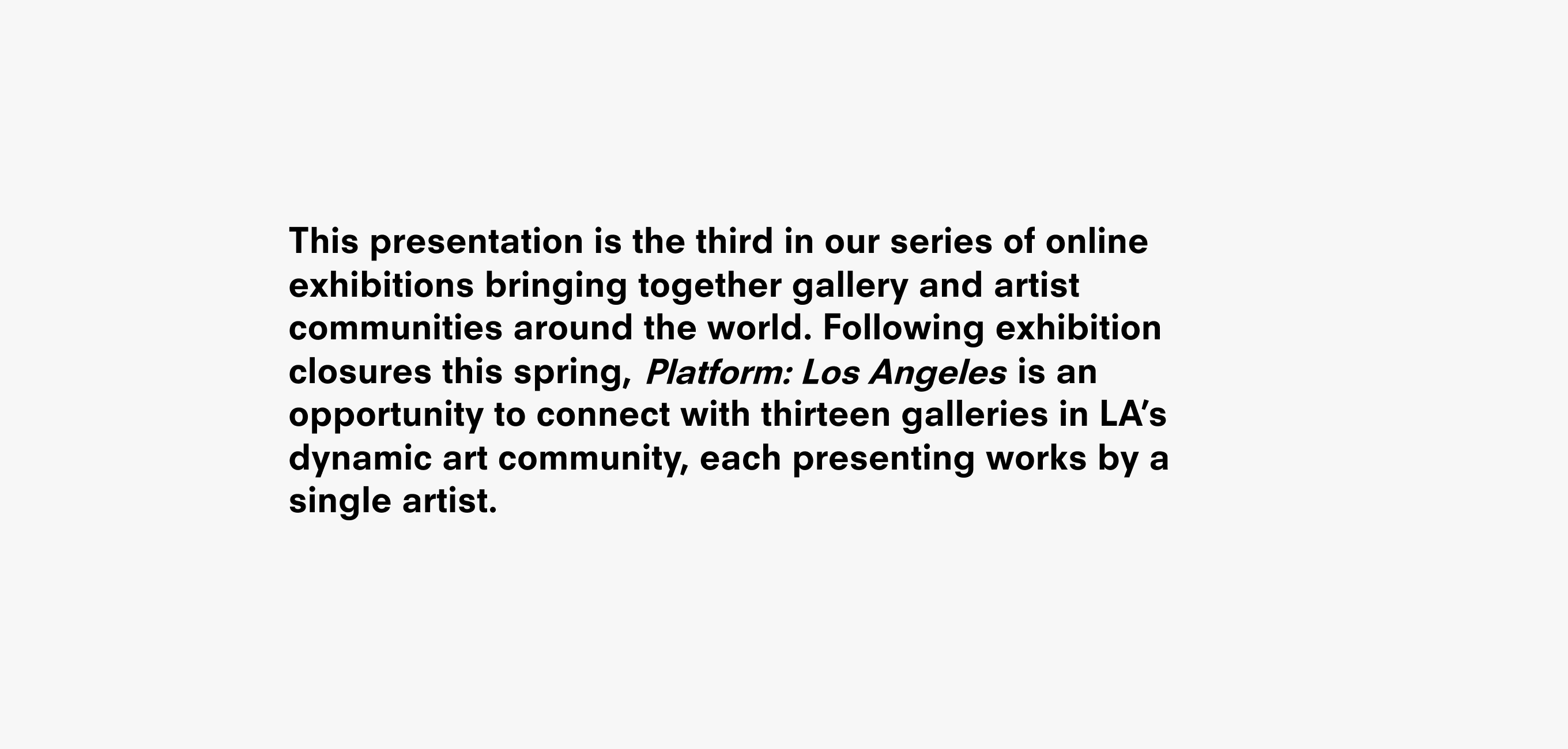 A text description that reads This presentation is the third in our series of online exhibitions bringing together gallery and artist communities around the world. Following exhibition closures this spring, Platform Los Angeles is an opportunity to connect with thirteen galleries in LA’s dynamic art community, each presenting works by a single artist.