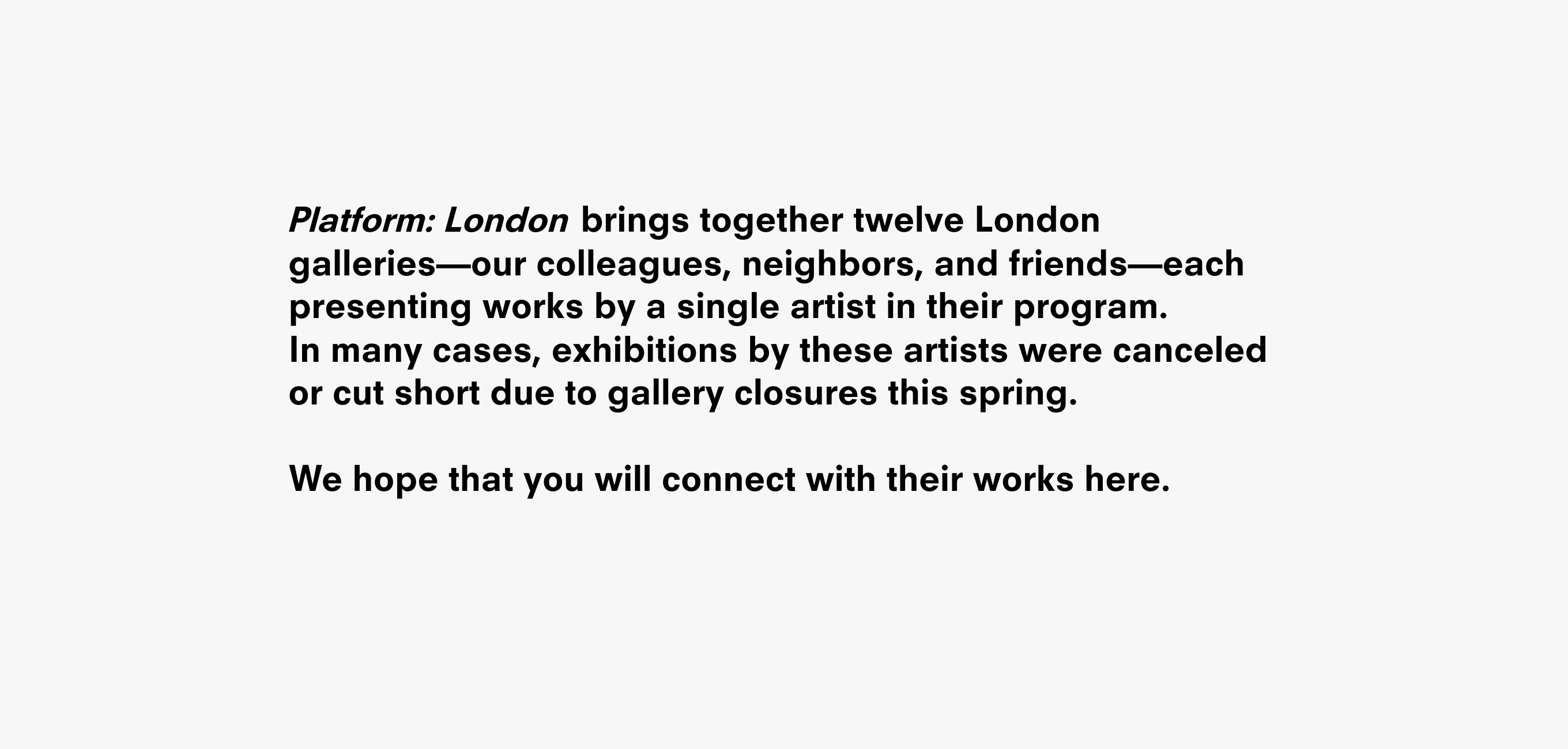 A text description that reads Platform: Lond     brings together twelve London galleries––our colleagues, neighbors, and friends––each presenting works by a single artist in their program.  In many cases, exhibitions by these artists were canceled or cut short due to gallery closures this Spring.  We hope that you will connect with their works here.