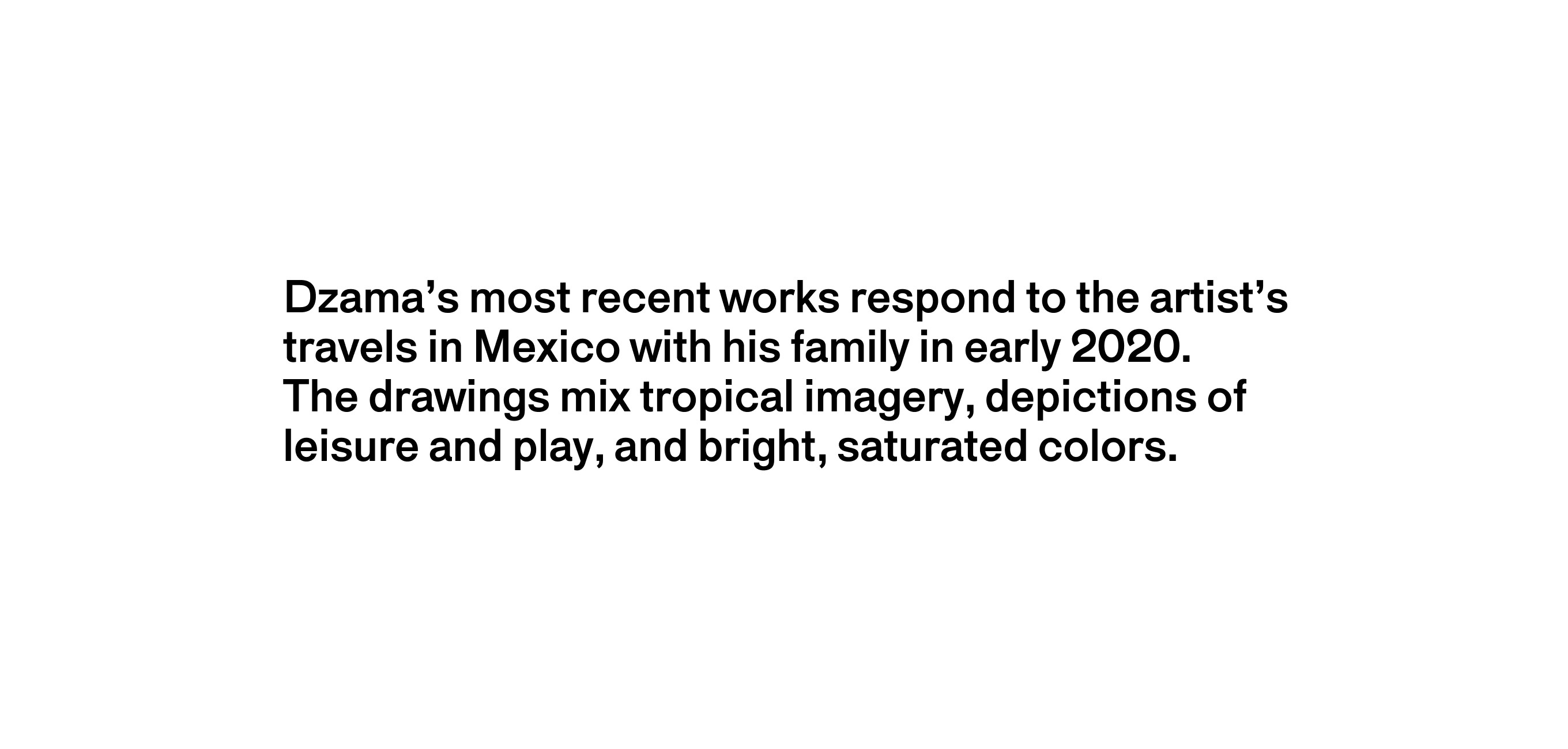 A text description that reads Dzama’s most recent works respond to the artist’s travels in Mexico with his family in early 2020. The drawings mix tropical imagery, depictions of leisure and play, and bright Gauguin-esque colors with allusions to biblical and mythic subjects.