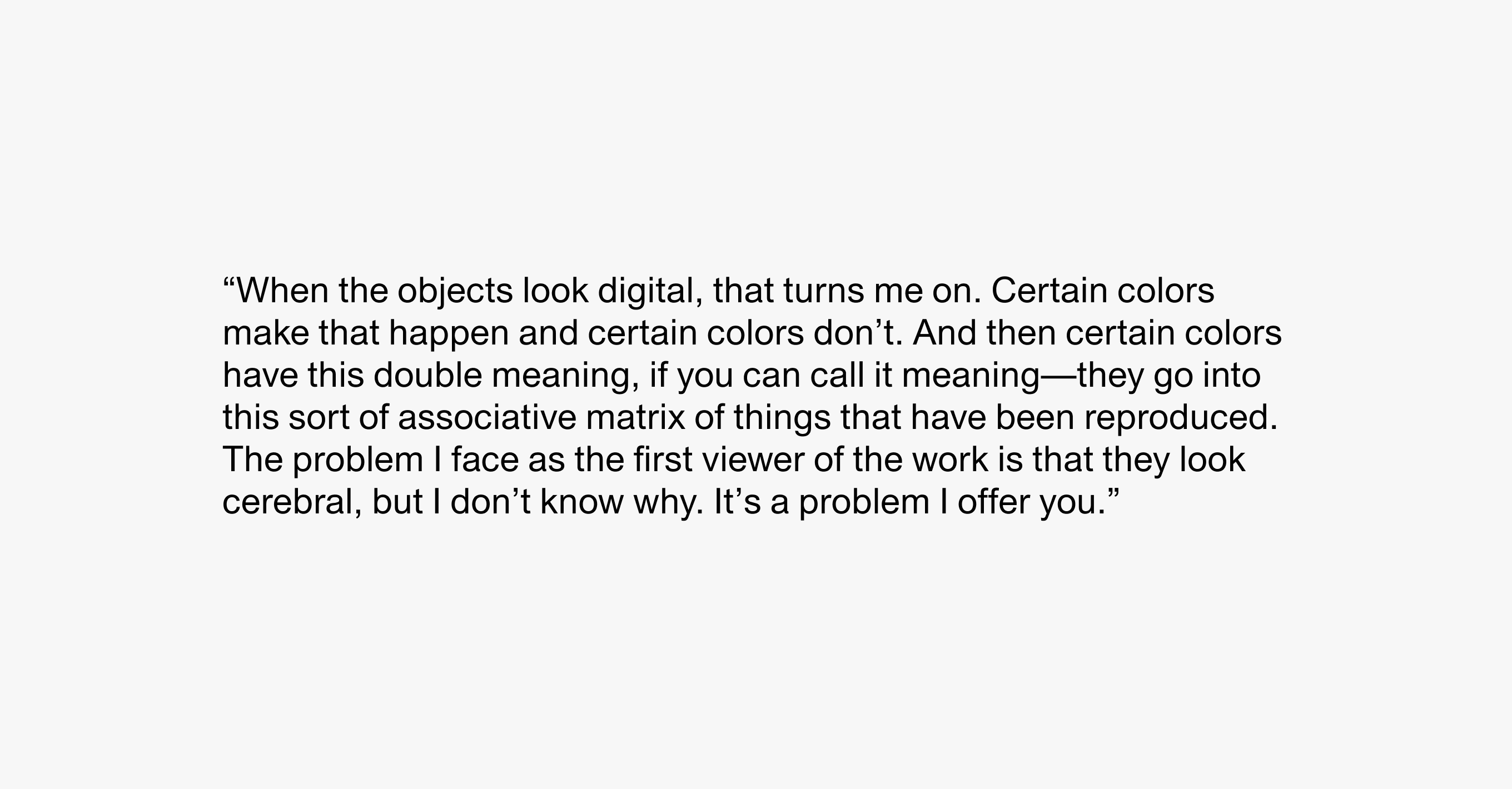 A text description that reads “When the objects look digital, that turns me on. Certain colors make that happen and certain colors don’t. And then certain colors have this double meaning, if you can call it meaning—they go into this sort of associative matrix of things that have been reproduced. The problem I face as the first viewer of the work is that they look cerebral, but I don’t know why. It’s a problem I offer you.”