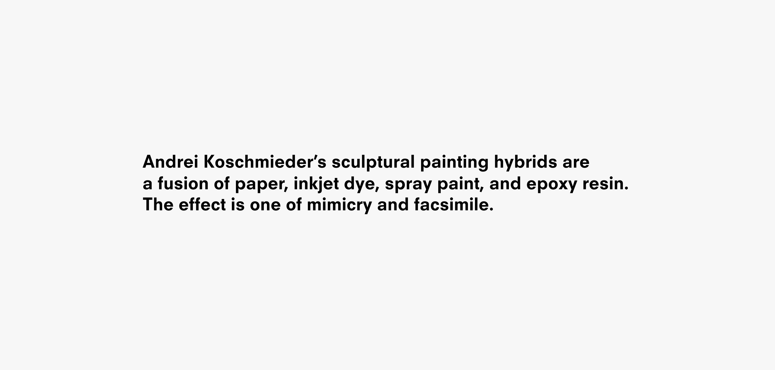 Text description that reads Andrei Koschmieder’s sculptural painting hybrids are
a fusion of paper, inkjet dye, spray paint, and epoxy resin. The effect is one of mimicry and facsimile.