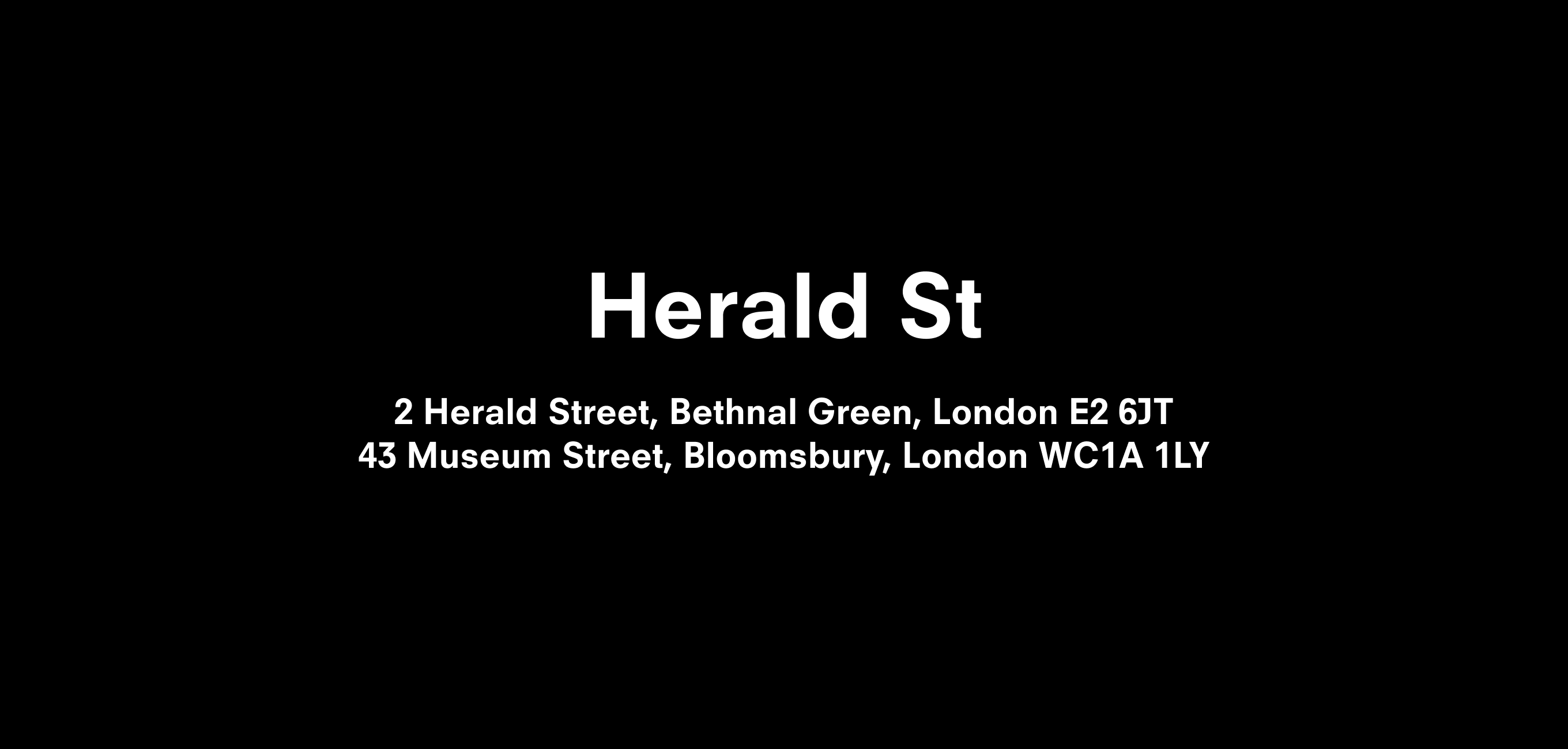 A text description that reads Herald St  2 Herald St, Bethnal Green, London E2 6JT 43 Museum St, Bloomsbury, London WC1A 1LY