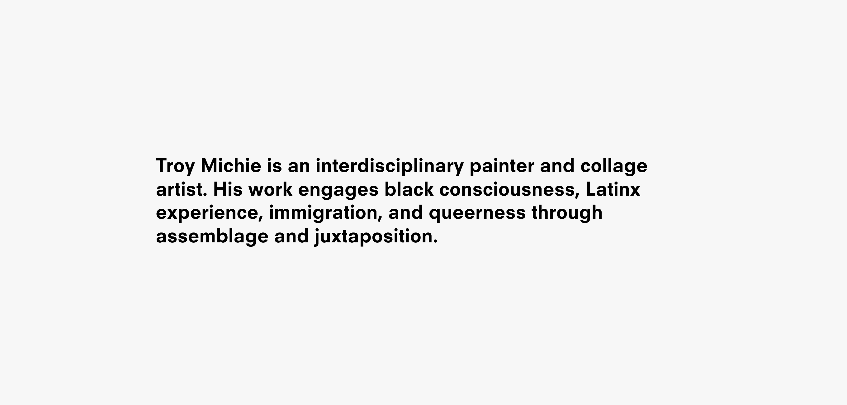 A text description that reads Troy Michie is an interdisciplinary painter and collage artist. His work engages black consciousness, Latinx experience, immigration, and queerness through assemblage and juxtaposition.