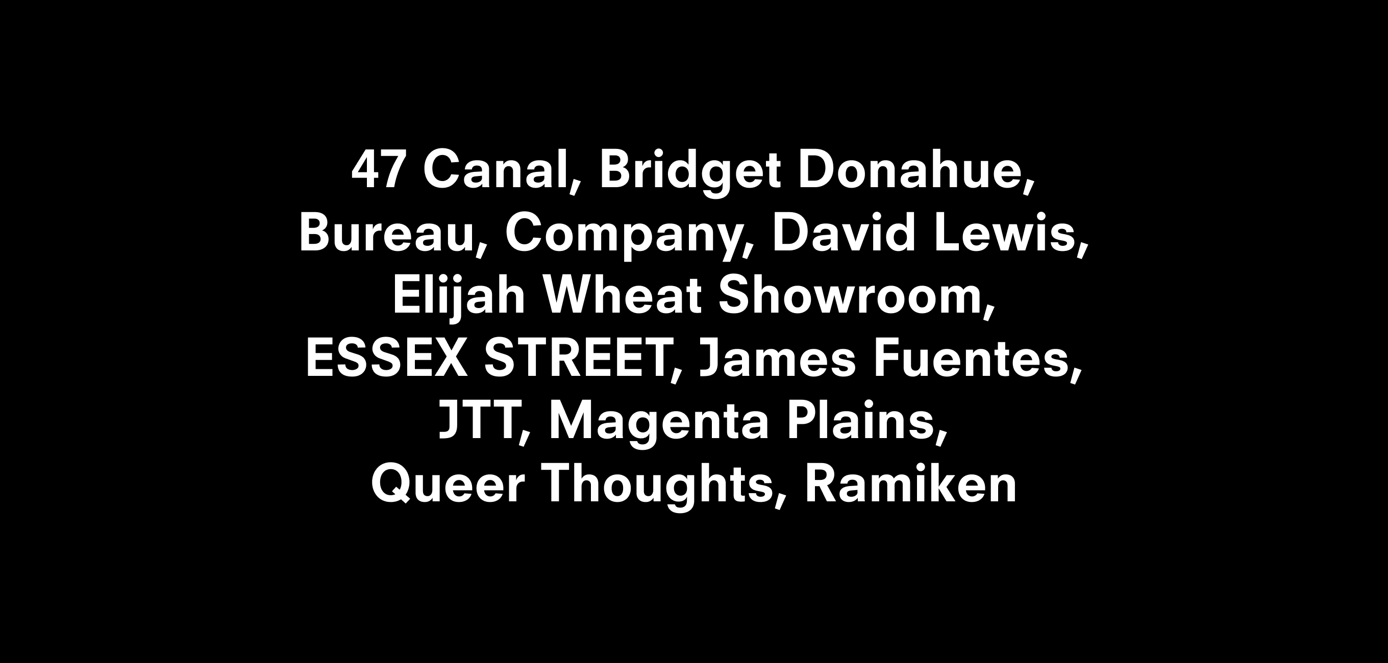A text description that reads 47 Canal, Bridget Donahue, Bureau, Company, David Lewis,
Elijah Wheat Showroom,
ESSEX STREET, James Fuentes, JTT, Magenta Plains,
Queer Thoughts, Ramiken