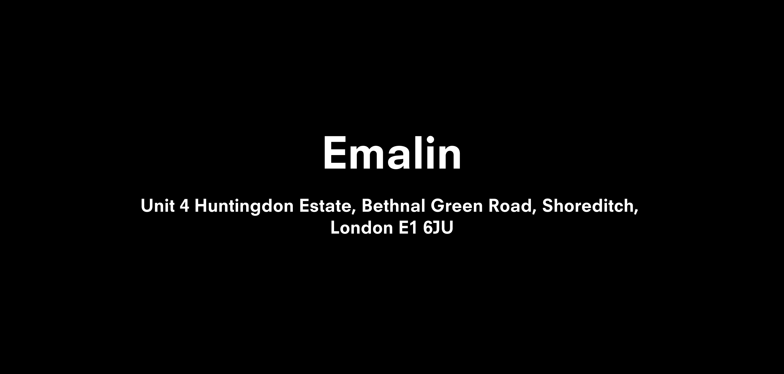 A text description that reads Emalin  Unit 4 Huntingdon Estate, Bethnal Green Rd, Shoreditch,  London E1 6JU