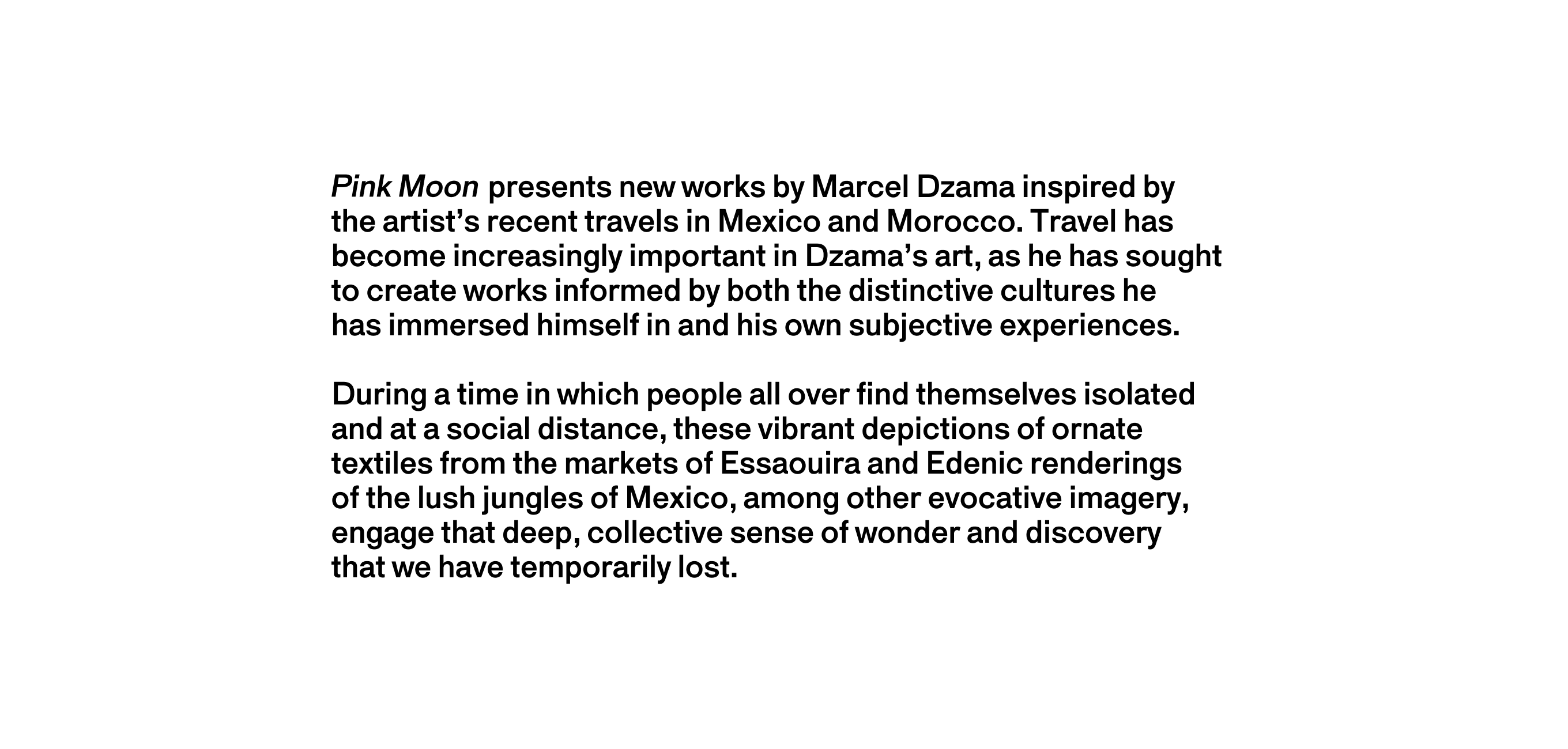 A text description that reads Pink Moon presents new works by Marcel Dzama inspired by the artist’s recent travels in Mexico and Morocco. Travel has become increasingly important in Dzama’s art, as he has sought to create works informed by both the distinctive cultures he has immersed himself in and his own subjective experiences. During a time in which people all over find themselves isolated and at a social distance, these vibrant depictions of ornate textiles from the markets of Essaouira and Edenic renderings of the lush jungles of Mexico, among other evocative imagery, engage that deep, collective sense of wonder and discovery that we have temporarily lost.