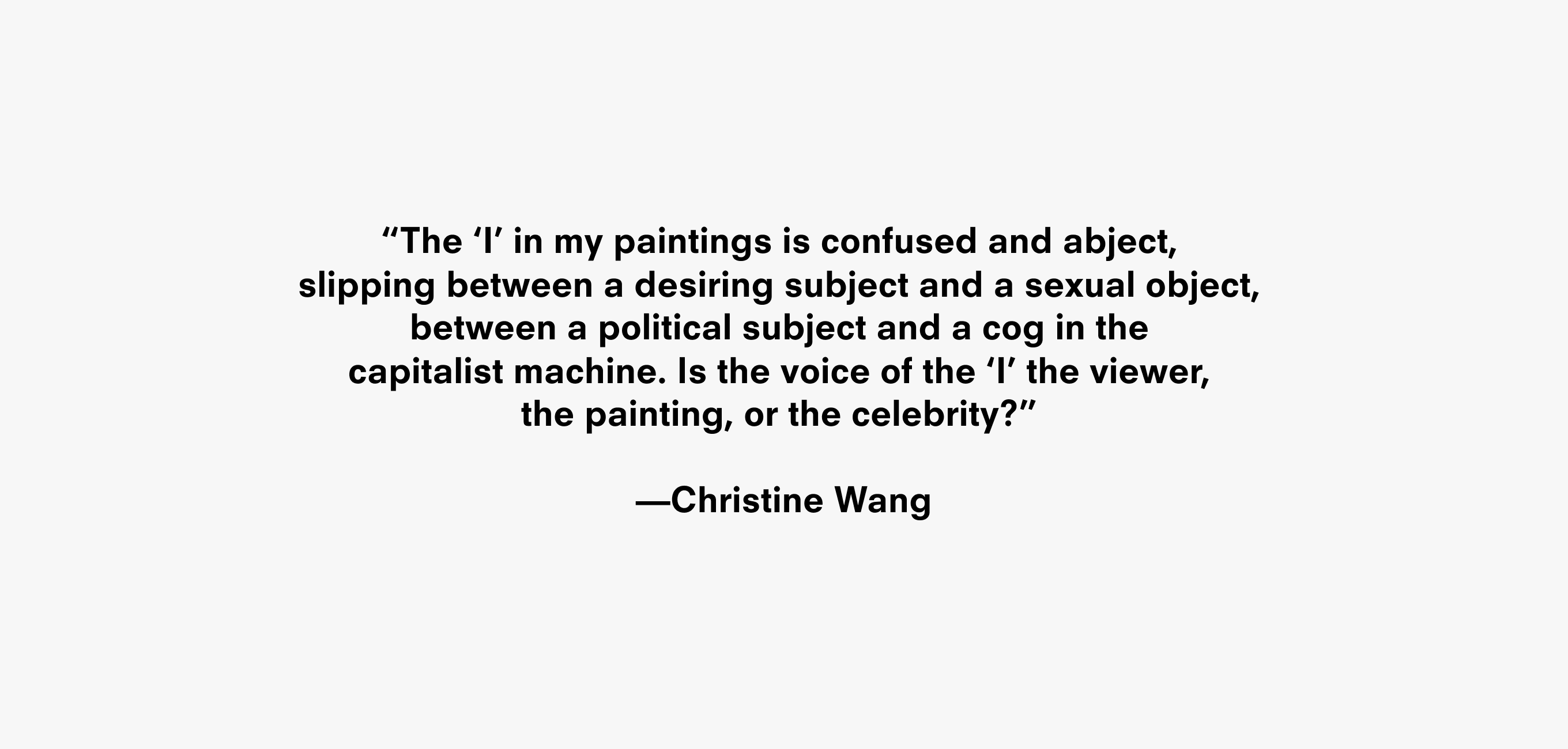 Text description that reads “The ‘I’ in my paintings is confused and abject,
slipping between a desiring subject and a sexual object, �tween a political subject and a cog in the �pitalist machine. Is the voice of the ‘I’ the viewer,
the painting, or the celebrity?” —Christine Wang