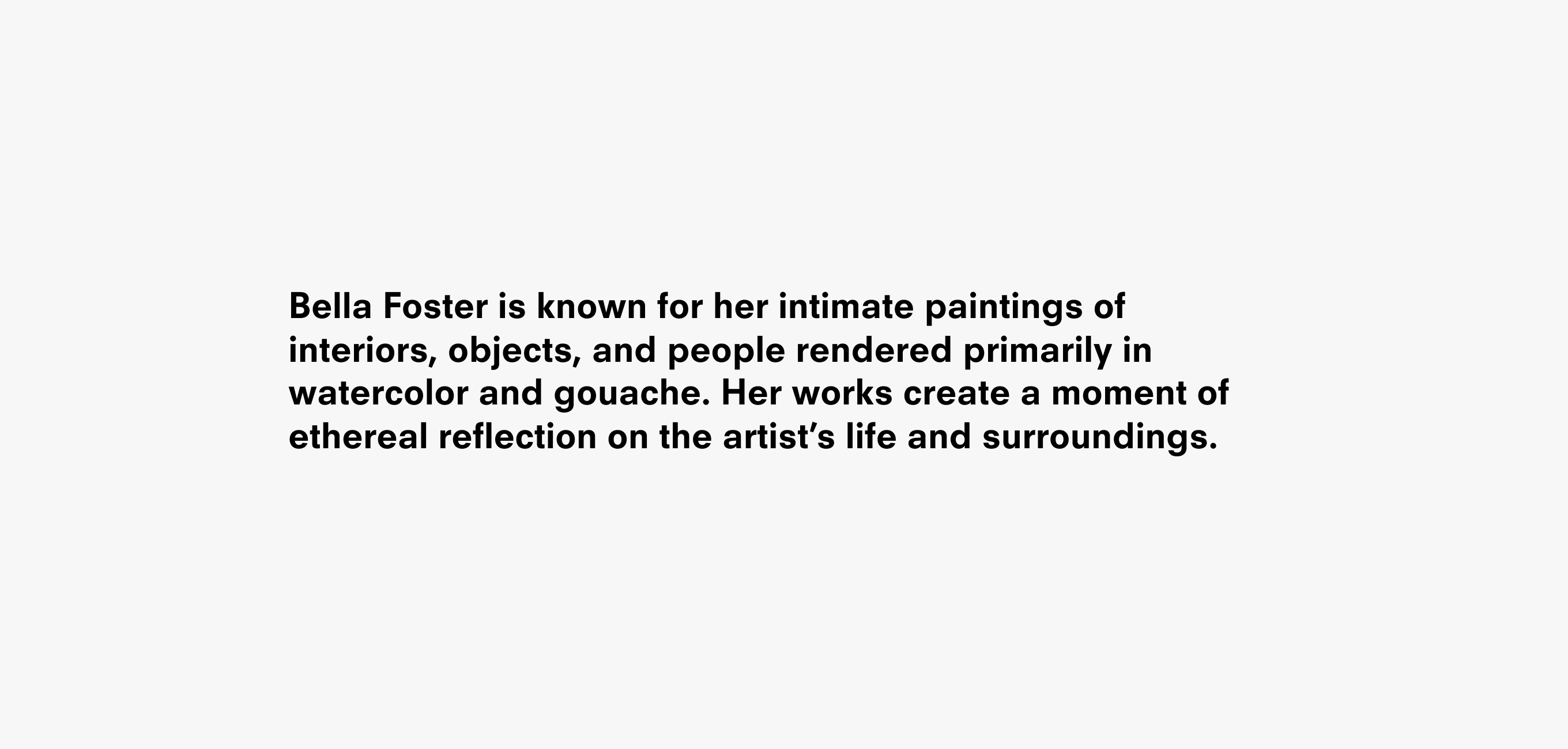 Text description that reads Bella Foster is known for her intimate paintings of interiors, objects, and people rendered primarily in watercolor and gouache. Her works create a moment of ethereal reflection on the artist’s life and surroundings.