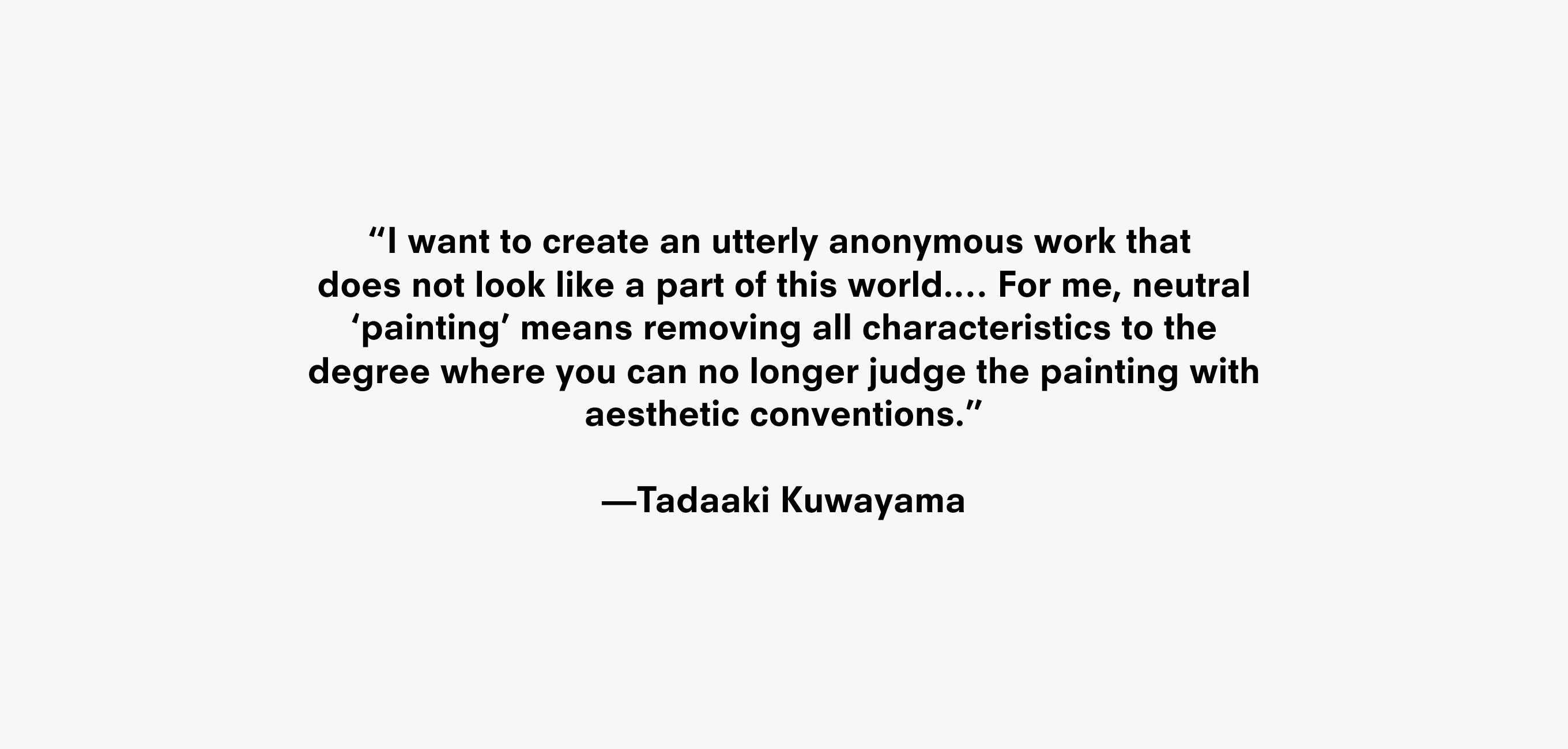 Text description that reads “I want to create an utterly anonymous work that
does not look like a part of this world.… For me, neutral ‘painting’ means removing all characteristics to the degree where you can no longer judge the painting with aesthetic conventions.” —Tadaaki Kuwayama