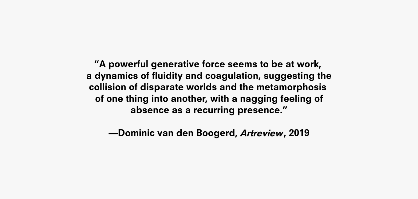 Text description reading “A powerful generative force seems to be at work, a dynamics of fluidity and coagulation, suggesting the collision of disparate worlds and the metamorphosis of one thing into another, with a nagging feeling of absence as a recurring presence.” —Dominicvan den Boogerd, Artreview, 2019