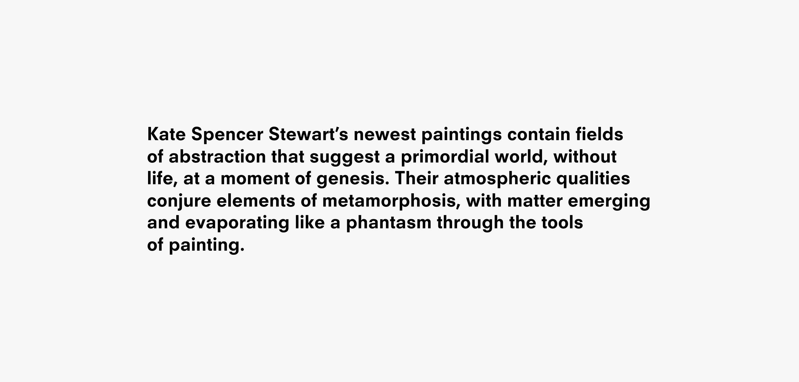 Text description that reads Kate Spencer Stewart’s newest paintings contain fields
of abstraction that suggest a primordial world, without life, at a moment of genesis. Their atmospheric qualities conjure elements of metamorphosis, with matter emerging and evaporating like a phantasm through the tools
of painting.