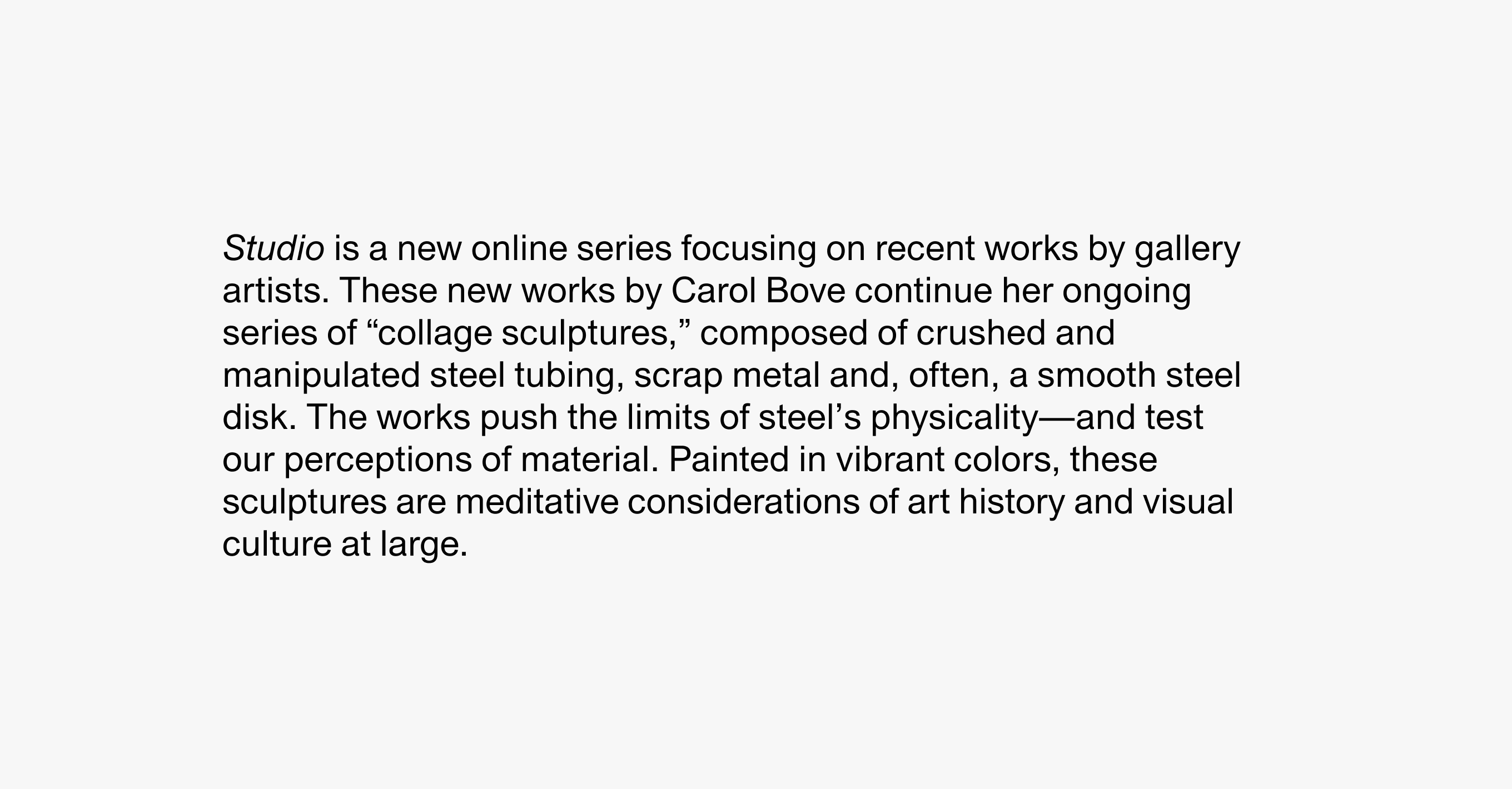 A text description that reads Studio is a new online initiative focusing on recent works by gallery artists. These Carol Bove works continue her ongoing series of “collage sculptures,” composed of crushed and manipulated steel tubing with scrap metal and, often, a smooth steel disk. The works push the limits of steel’s physicality—and test our perceptions of material. Painted in vibrant colors, these sculptures are meditative considerations of art history and visual culture at large.