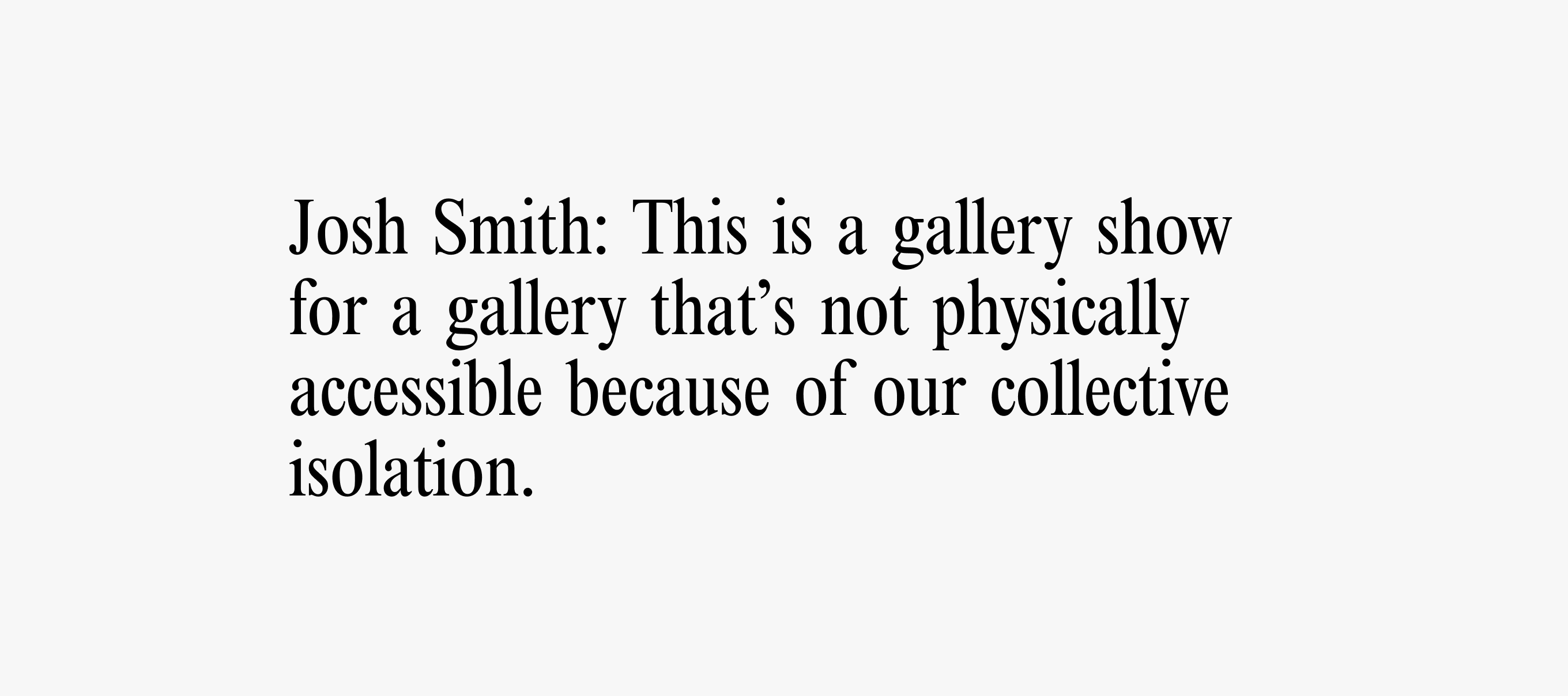 Text card with text reading: Josh Smith: This is a gallery show for a gallery that’s not physically
accessible because of our collective isolation.