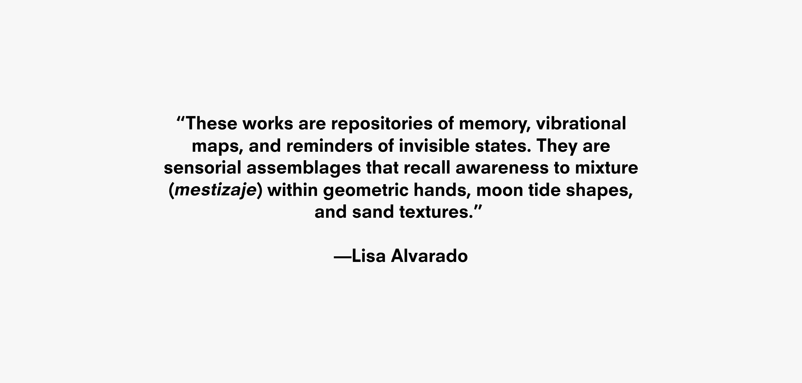 A quote that reads “These works are repositories of memory, vibrational maps, and reminders of invisible states. They are
sensorial assemblages that recall awareness to mixture
( ) within geometric hands, moon tide shapes,
and sand textures.” —Lisa Alvarado