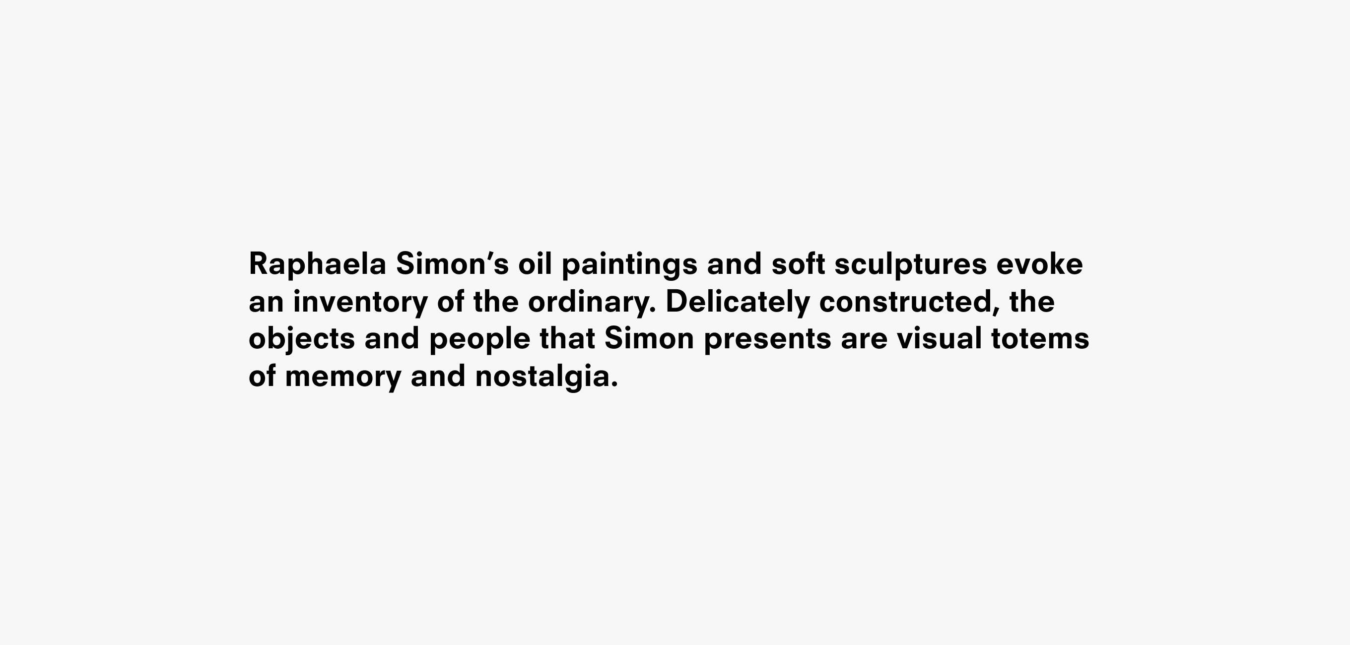 A text description that reads Raphaela Simon’s oil paintings and soft sculptures evoke an inventory of the ordinary. Delicately constructed, the objects and people that Simon presents are visual totems of memory and nostalgia.