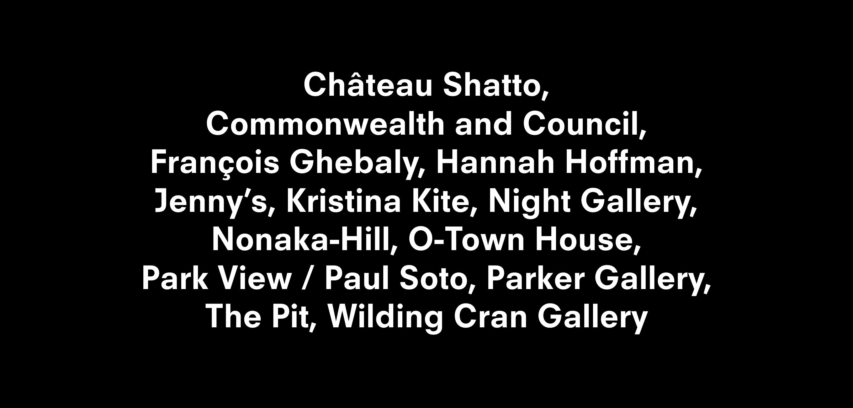 Text description that reads Château Shatto,
Commonwealth and Council,
François Ghebaly, Hannah Hoffman, Jenny’s, Kristina Kite, Night Gallery, Nonaka-Hill, O-Town House,
Park View / Paul Soto, Parker Gallery, The Pit, Wilding Cran Gallery