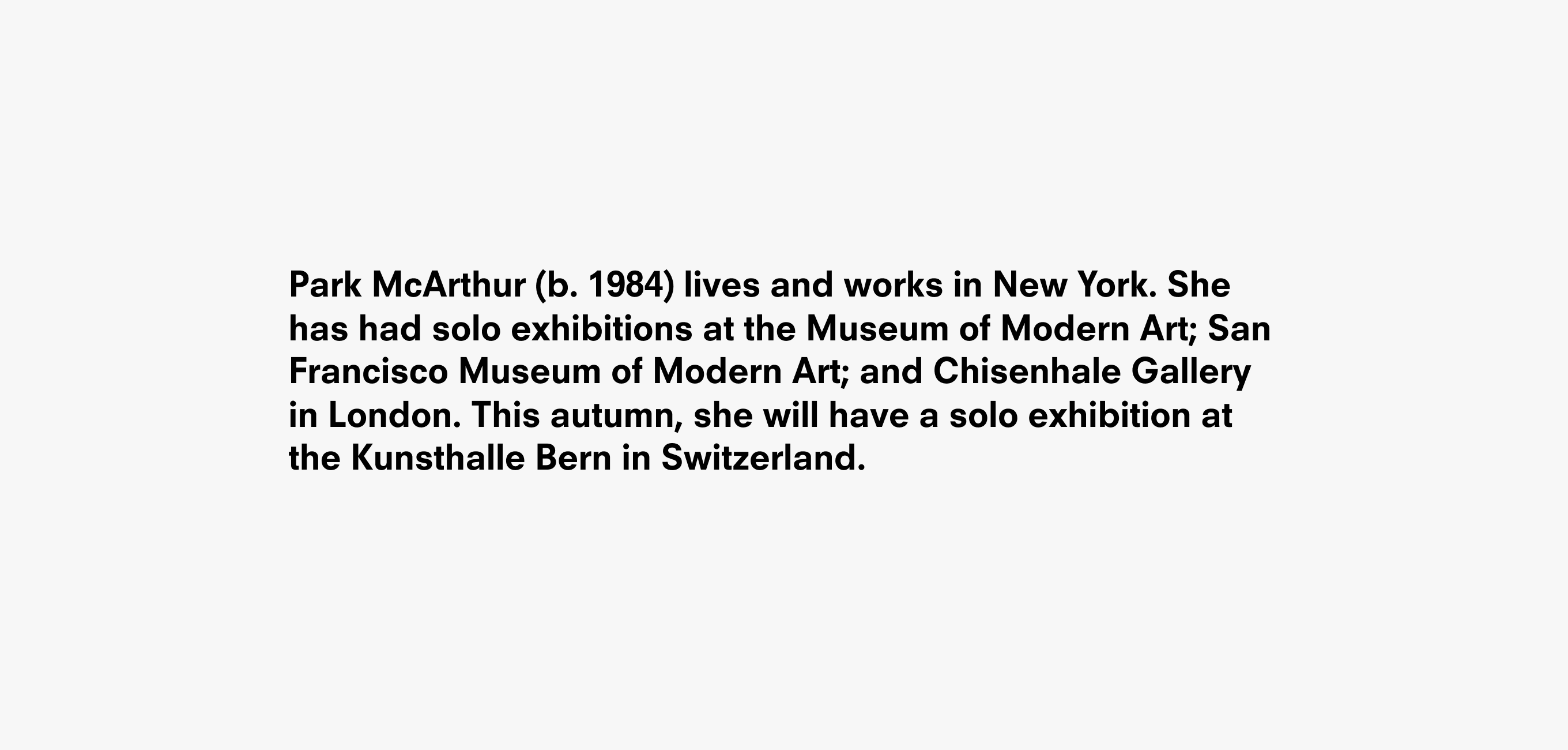 Black text on white that says, “Park McArthur (b. 1984) lives and works in New York. She has had solo exhibitions at the Museum of Modern Art; San Francisco Museum of Modern Art; and Chisenhale Gallery in London. This autumn, she will have a solo exhibition at the Kunsthalle Bern in Switzerland.”