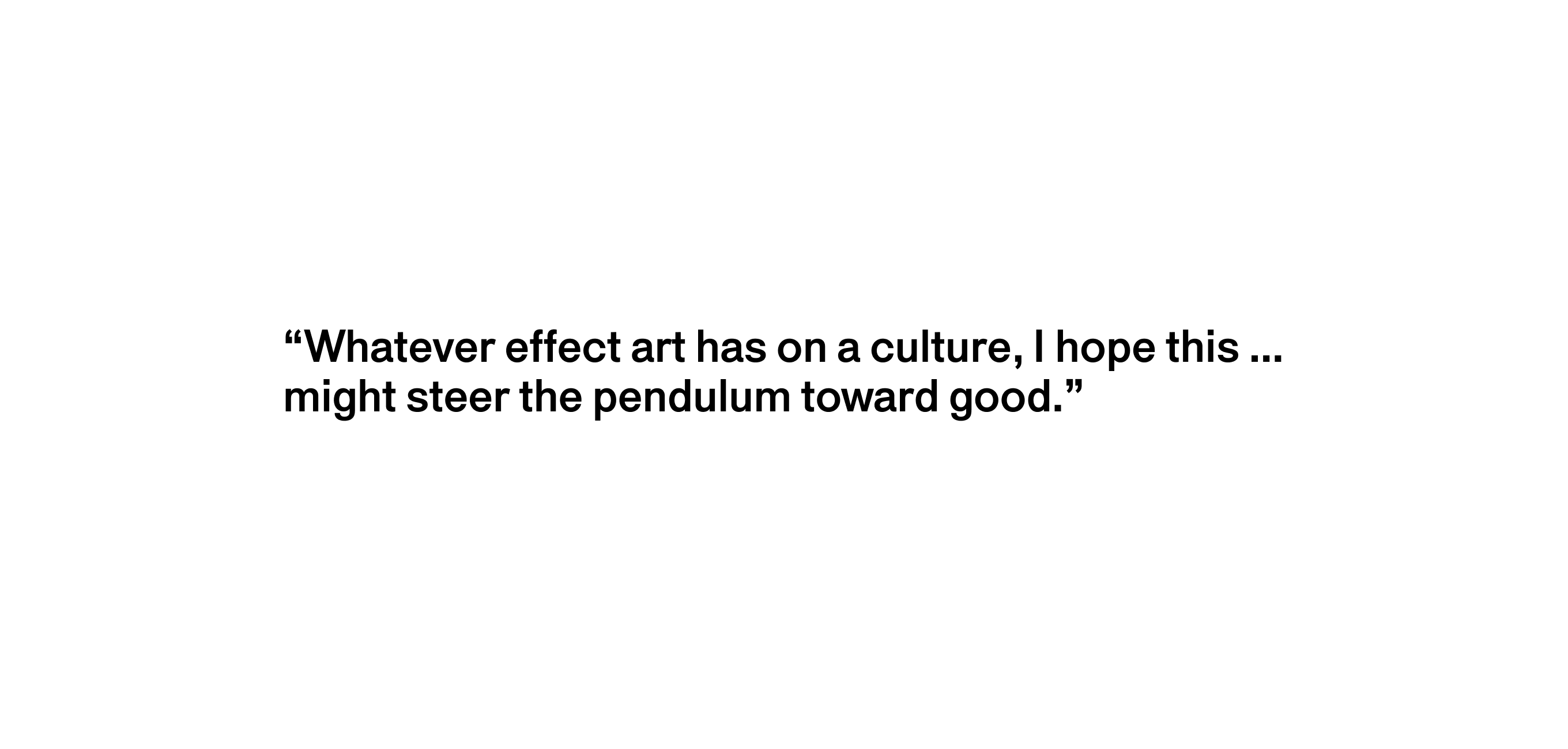 A text description that reads “Whatever effect art has on a culture, I hope that whatever miniscule amount this could help might steer the pendulum toward good.”