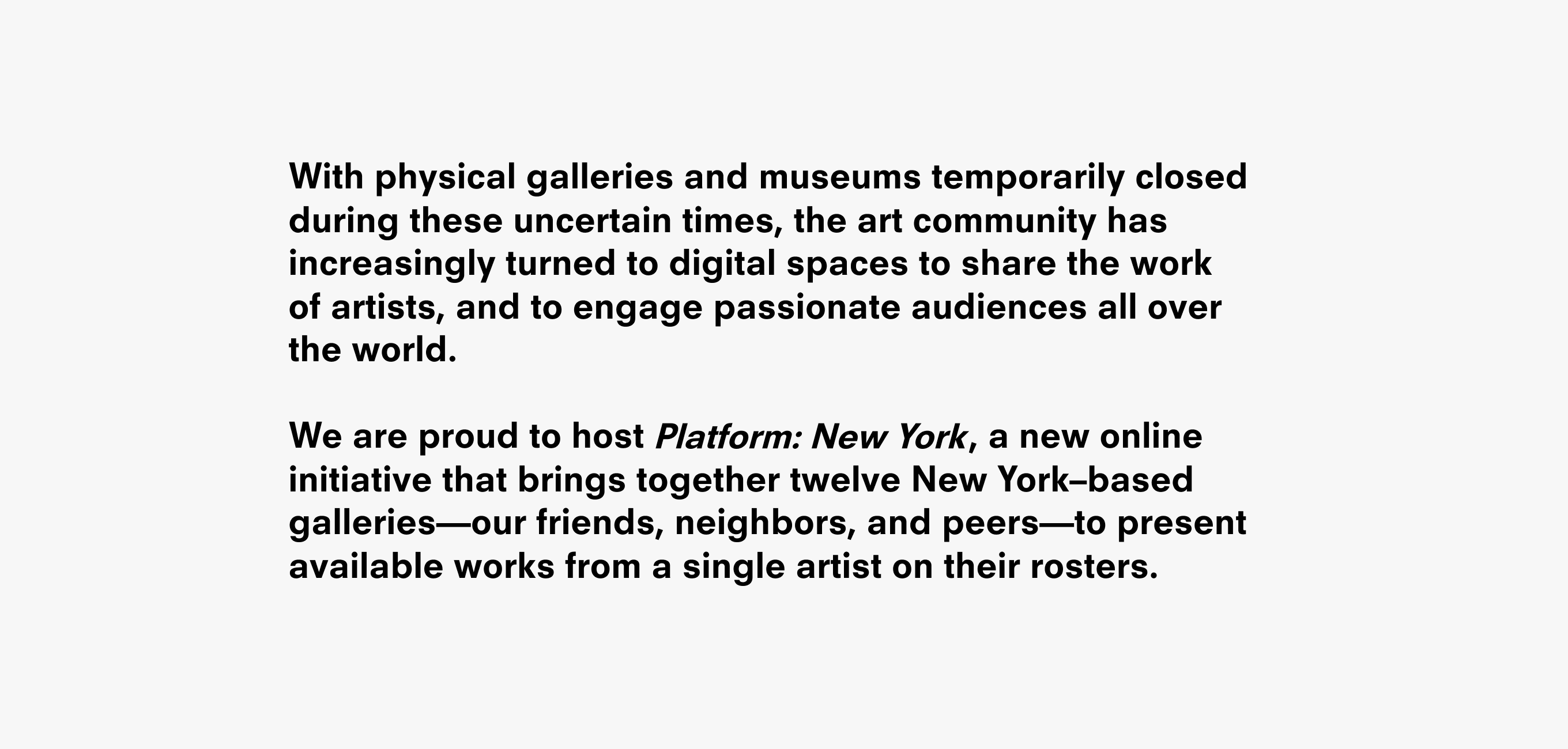 A text description that reads: With physical galleries and museums temporarily closed during these uncertain times, the art community has increasingly turned to digital spaces to share the work
of artists, and to engage passionate audiences all over
the world. We are proud to host , a new online initiative that brings together twelve New York–based galleries—our friends, neighbors, and peers—to present available works from a single artist on their rosters.