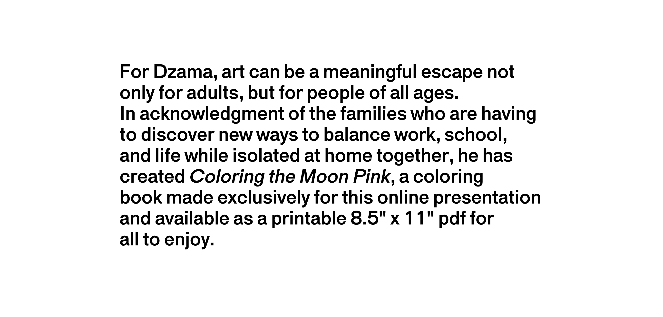 A text description that reads For Dzama, art can be a meaningful escape not only for adults, but for people of all ages. In acknowledgment of the families who are having to discover new ways to balance work, school, and life while isolated at home together, he has created Coloring the Moon Pink, a coloring book made exclusively for this online presentation and available as a printable pdf for all to enjoy.