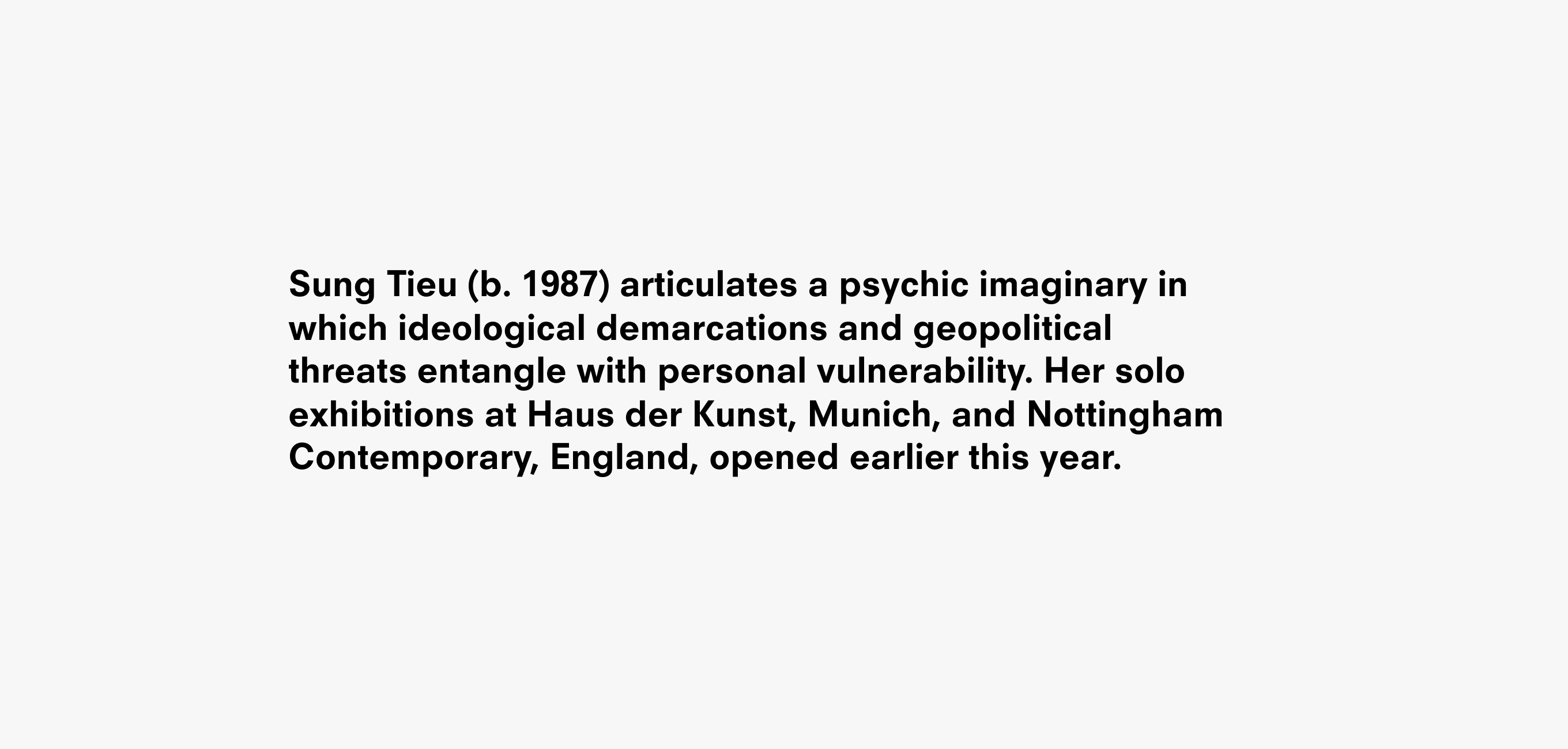 A text description that reads Sung Tieu (b. 1987) articulates a psychic imaginary in which ideological demarcations and geopolitical  threats entangle with personal vulnerability. Her solo exhibitions at Haus der Kunst, Munich, and Nottingham Contemporary, England, opened earlier this year.