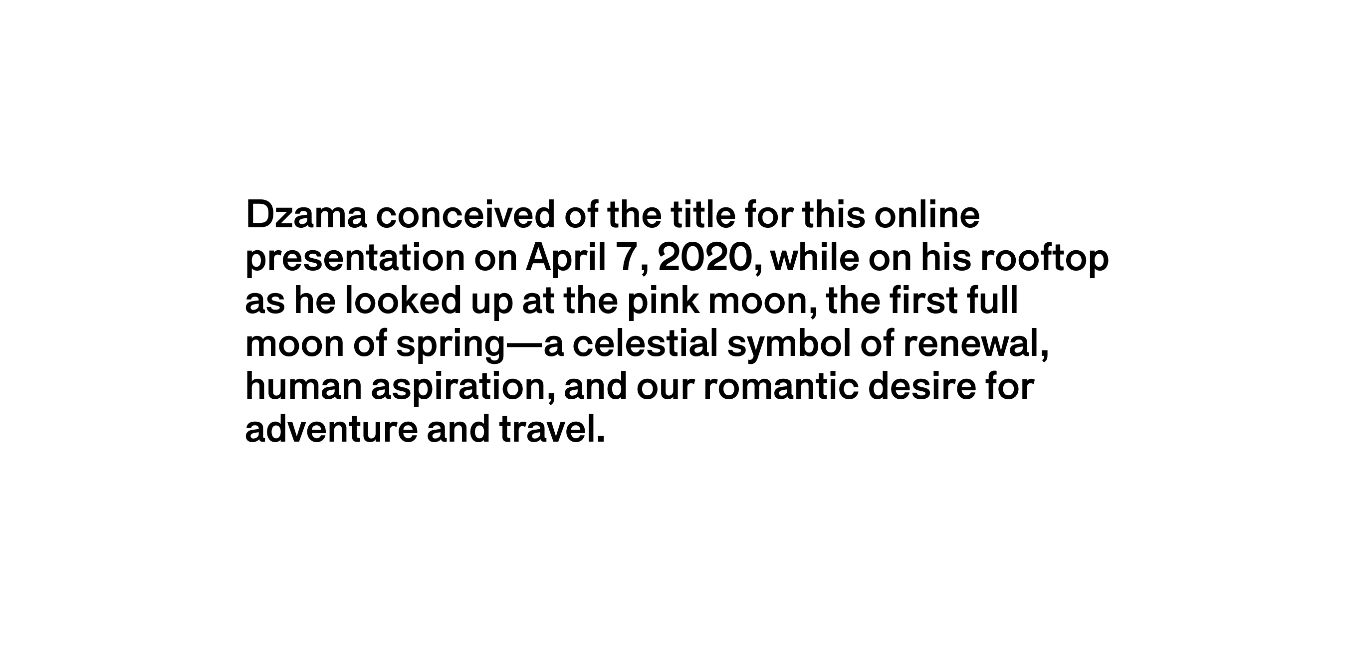 A text description that reads Dzama conceived of the title for this online presentation on April 7, 2020, while on his rooftop as he looked up at the pink moon, the first full moon of spring—a celestial symbol of renewal, human aspiration, and our romantic desire for adventure and travel.