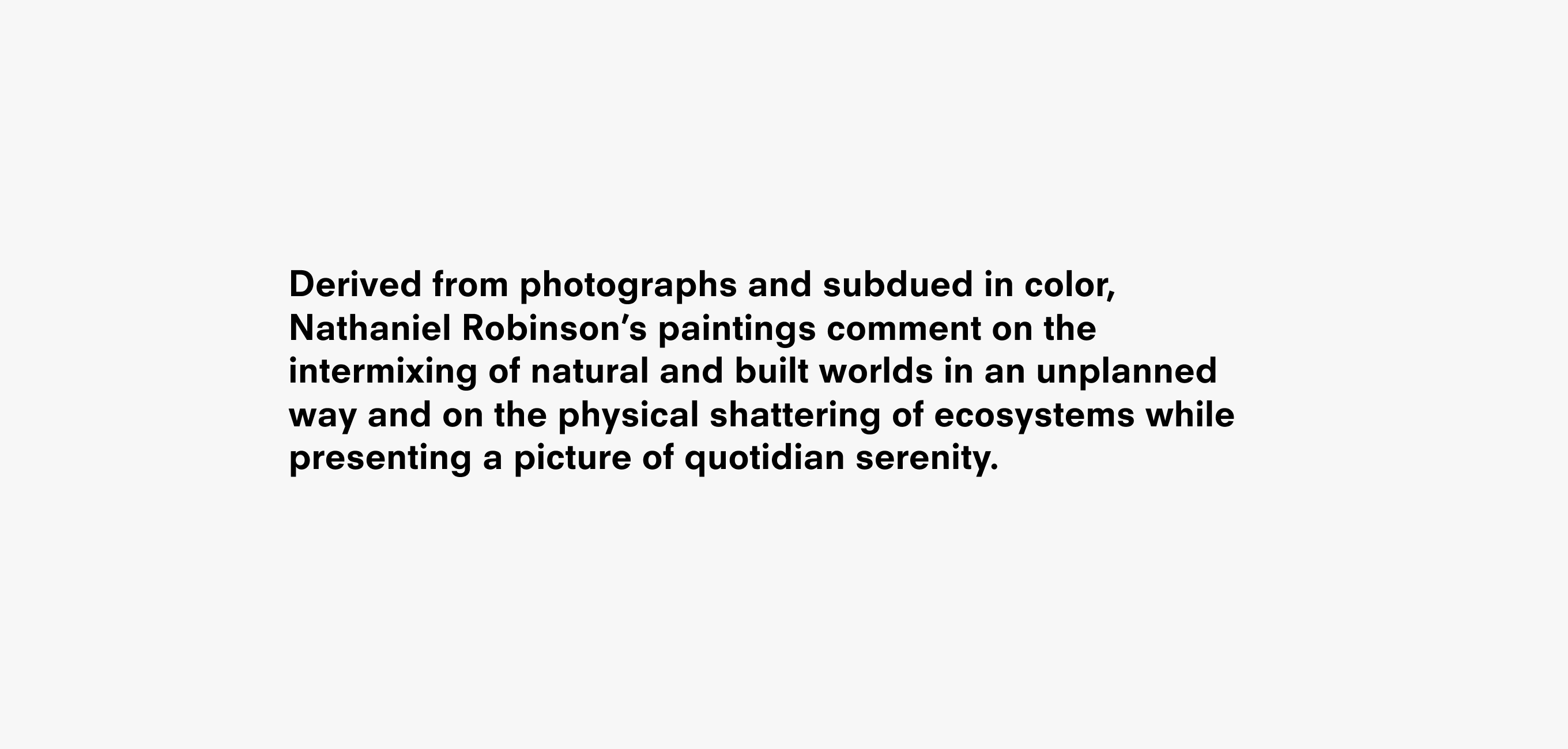 A text description that reads Derived from photographs and subdued in color, Nathaniel Robinson’s paintings comment on the intermixing of natural and built worlds in an unplanned way and on the physical shattering of ecosystems while presenting a picture of quotidian serenity.