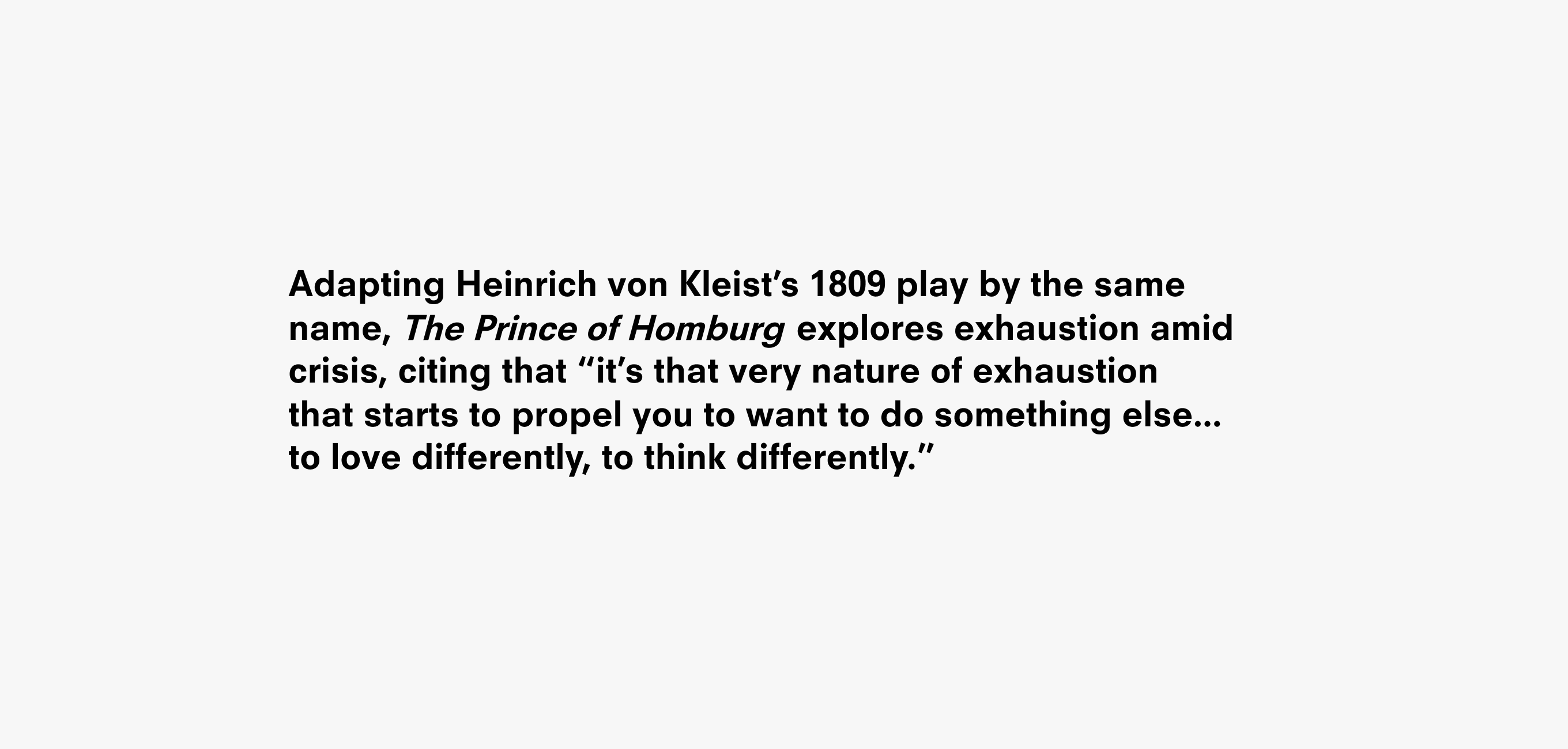 A text description that reads Adapting Heinrich von Kleist’s 1809 play by the same name, The Prince of Homburg. explores exhaustion amid crisis, citing that “it’s that very nature of exhaustion
that starts to propel you to want to do something else...
to love differently, to think differently.”