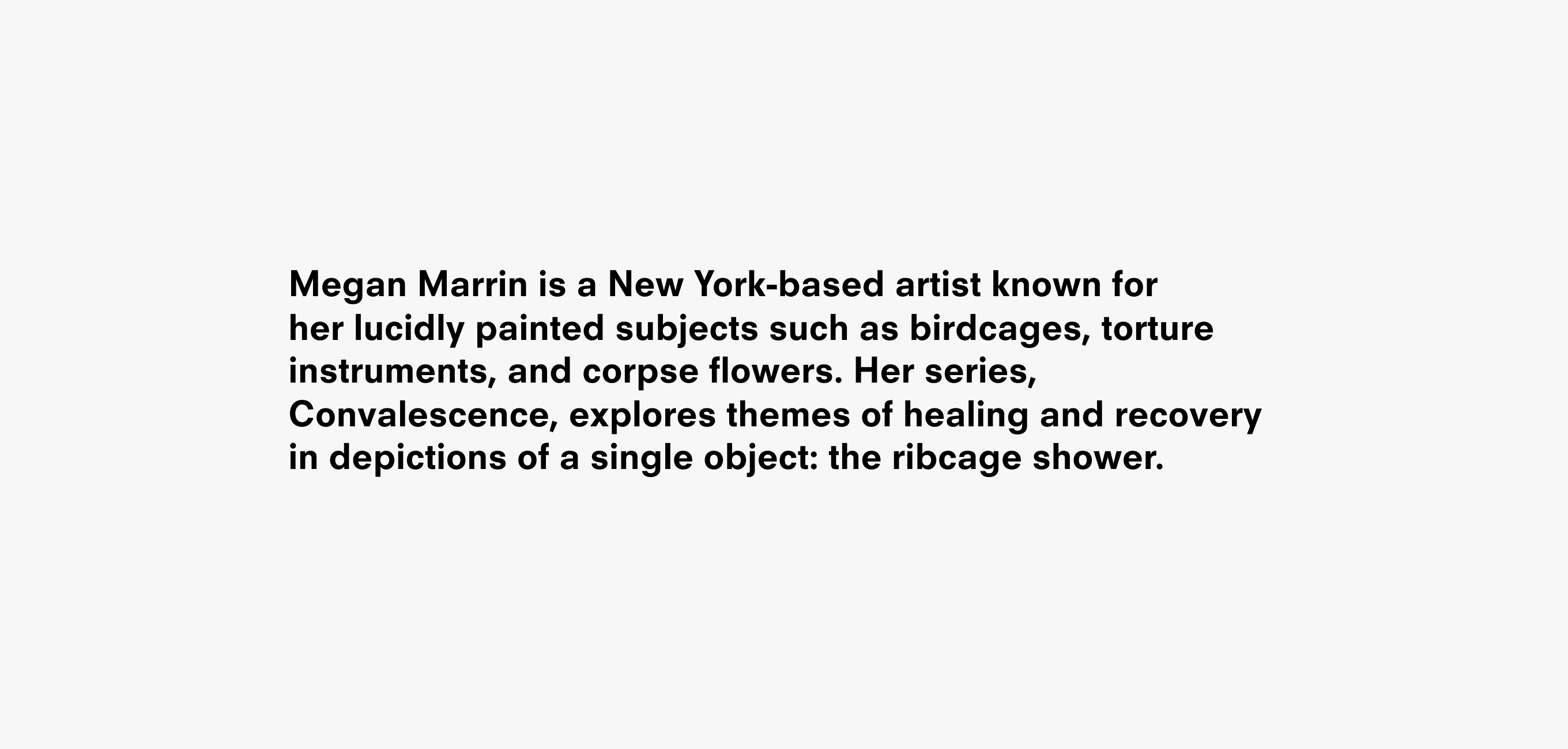 A text description that reads Megan Marrin is a New York-based artist known for her lucidly painted subjects such as birdcages, torture instruments, and corpse flowers. Her series, Convalescence, explores themes of healing and recovery in depictions of a single object: the ribcage shower.