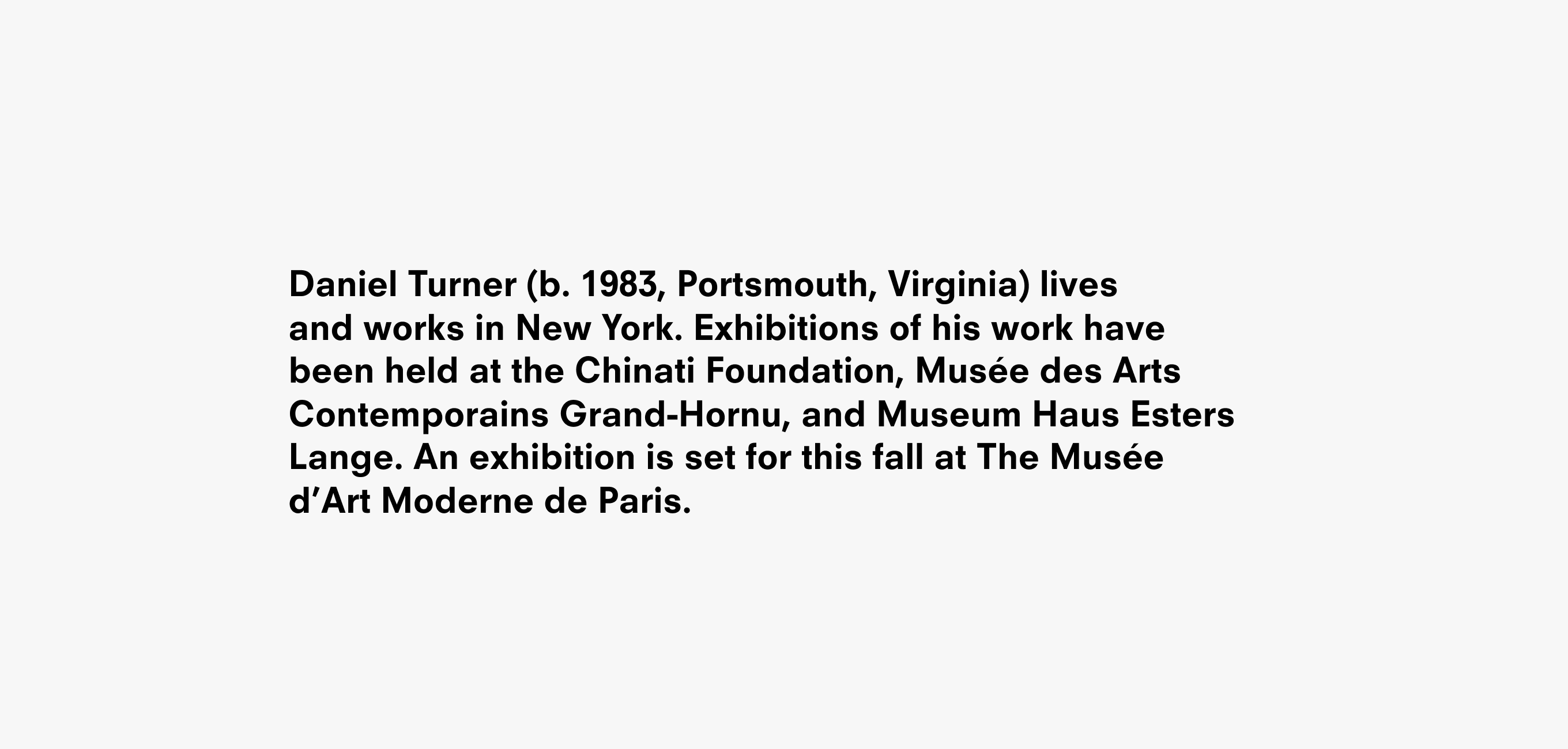 Text description reading Daniel Turner (b. 1983, Portsmouth, Virginia) lives and works in New York. Exhibitions of his work have been held at the Chinati Foundation, Musée des Arts Contemporains Grand-Hornu, and Museum Haus Esters Lange. An exhibition is set for this fall at The Musée d’Art Moderne de Paris.