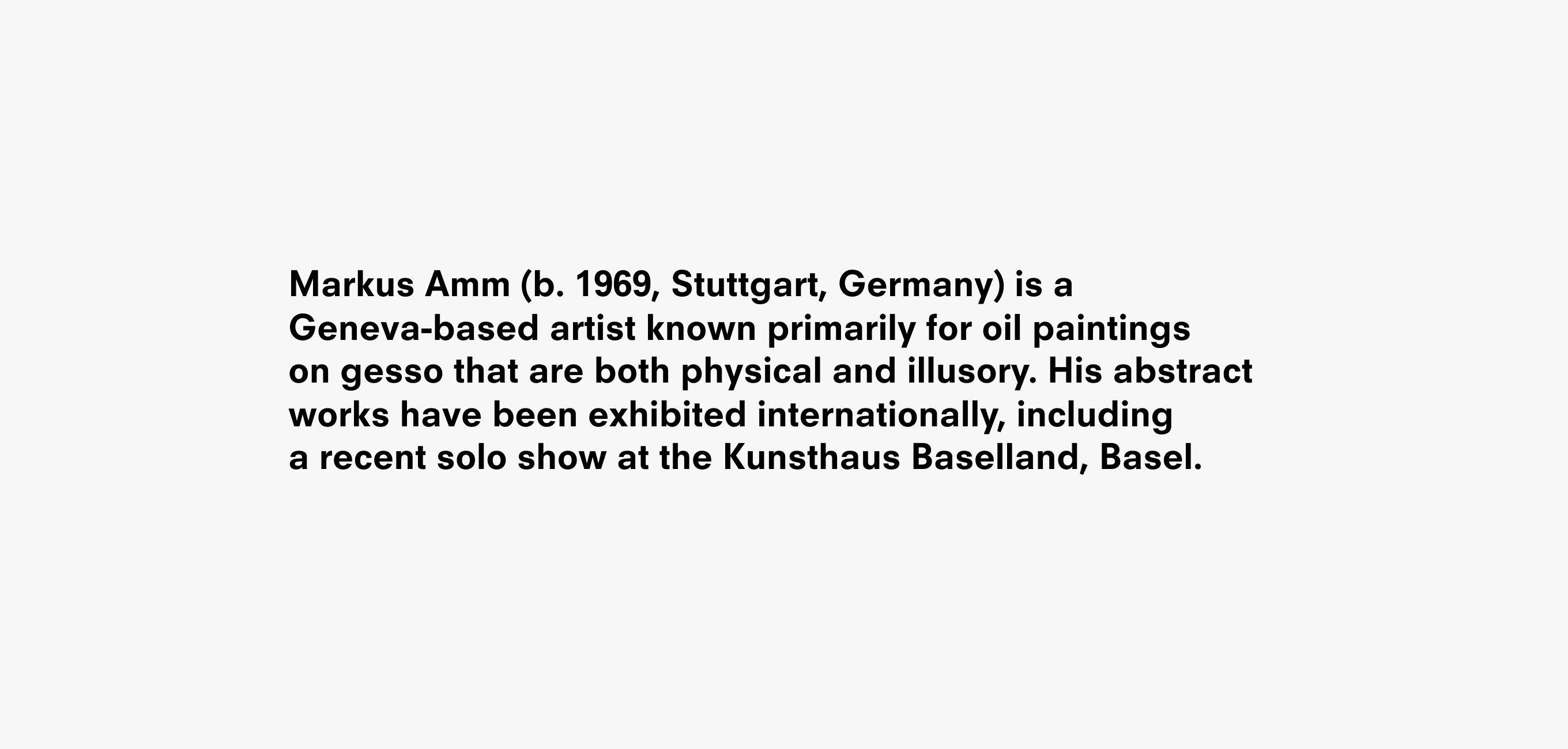 A text description that reads Markus Amm (b. 1969, Stuttgart, Germany) is a Geneva-based artist known primarily for oil paintings  on gesso that are both physical and illusory. His abstract works have been exhibited internationally, including  a recent solo show at the Kunsthaus Baselland, Basel.