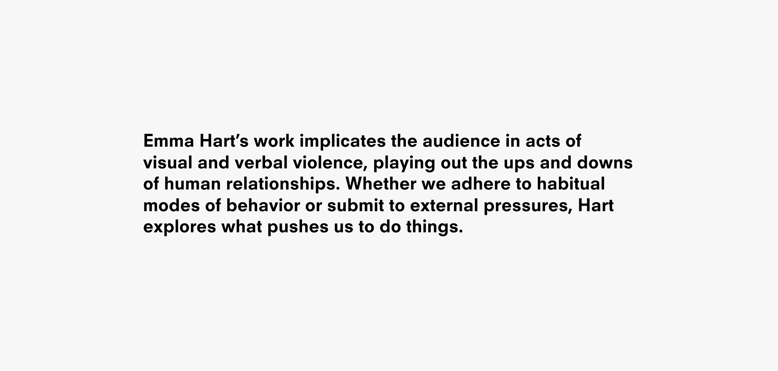 A text description that reads Emma Hart’s work implicates the audience in acts of visual and verbal violence, playing out the ups and downs of human relationships. Whether we adhere to habitual modes of behavior or submit to external pressures, Hart explores what pushes us to do things.