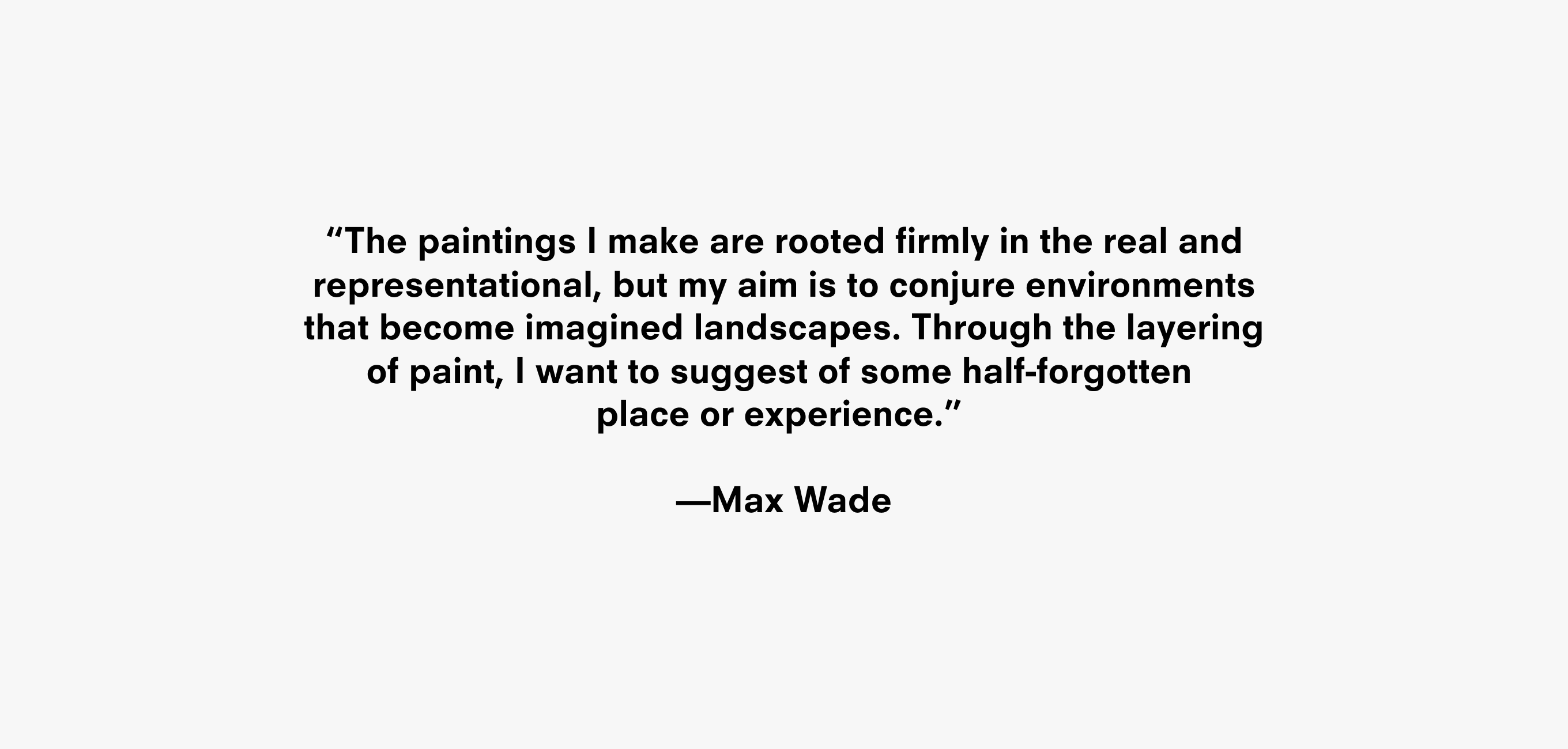 A text description that reads “The paintings I make are rooted firmly in the real and representational, but my aim is to conjure environments that become imagined landscapes. Through the layering of paint, I want to suggest of some half-forgotten  place or experience.”   —Max Wade