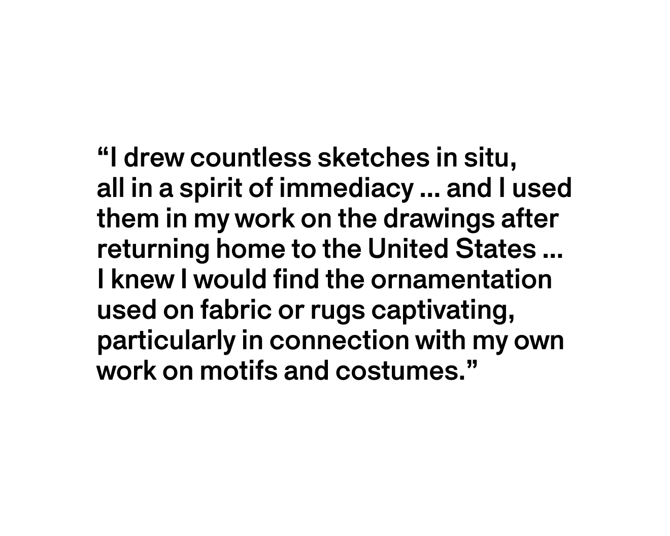 A text description that reads “I drew countless sketches in situ, all in a spirit of immediacy...and I used them in my work on the drawings after returning home to the United States….I knew I would find the ornamentation used on fabric or rugs captivating, particularly in connection with my own work on motifs and costumes.”