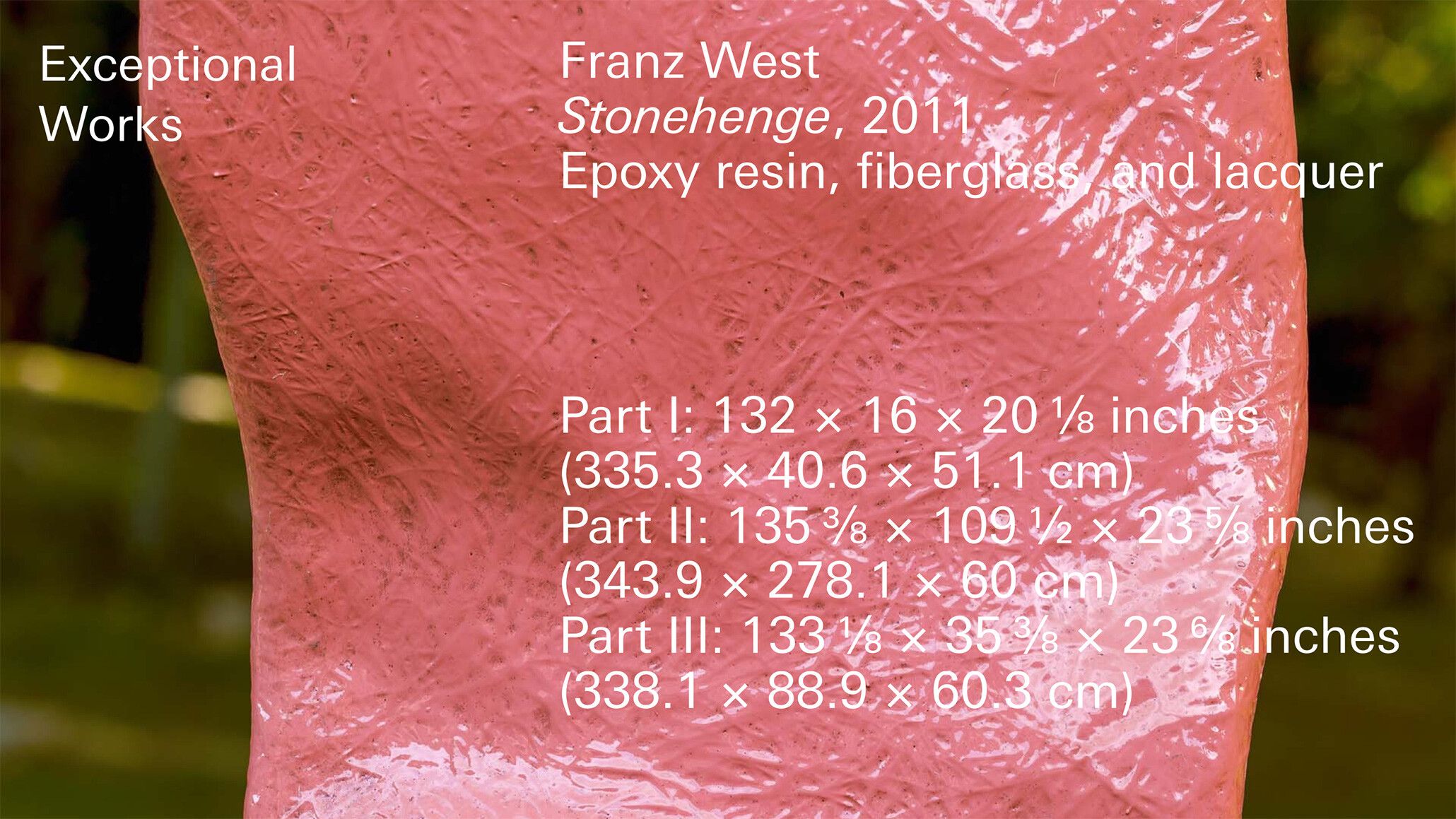 A titled with text overlay, Franz West Stonehenge, 2011 Epoxy resin, fiberglass, and lacquer Part I: 132 x 16 x 20 1/8 inches 335.3 x 40.6 x 51.1 cm Part II: 135 3/8 x 109 1/2 x 23 5/8 inches 343.9 x 278.1 x 60 cm Part III: 133 1/8 x 35 3/8 x 23 6/8 inches 338.1 x 88.9 x 60.3 cm.