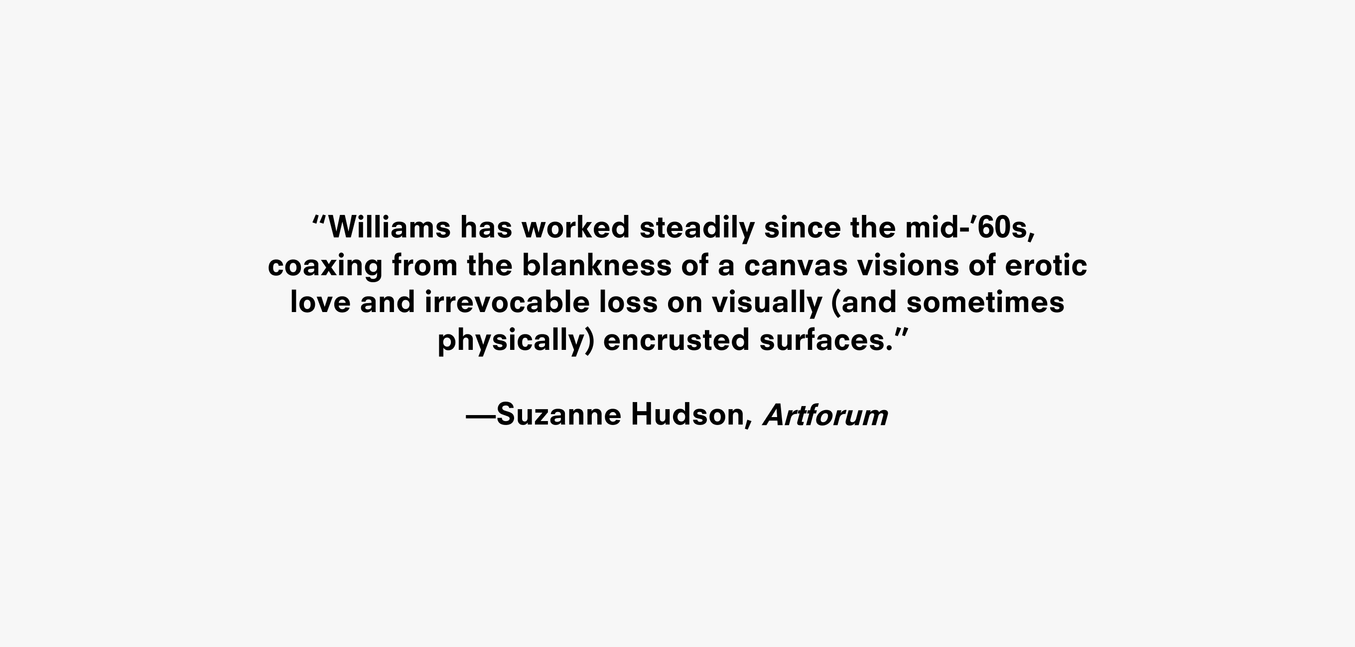 Text description that reads “Williams has worked steadily since the mid-’60s,
coaxing from the blankness of a canvas visions of erotic love and irrevocable loss on visually (and sometimes physically) encrusted surfaces.” —Suzanne Hudson, Artforum