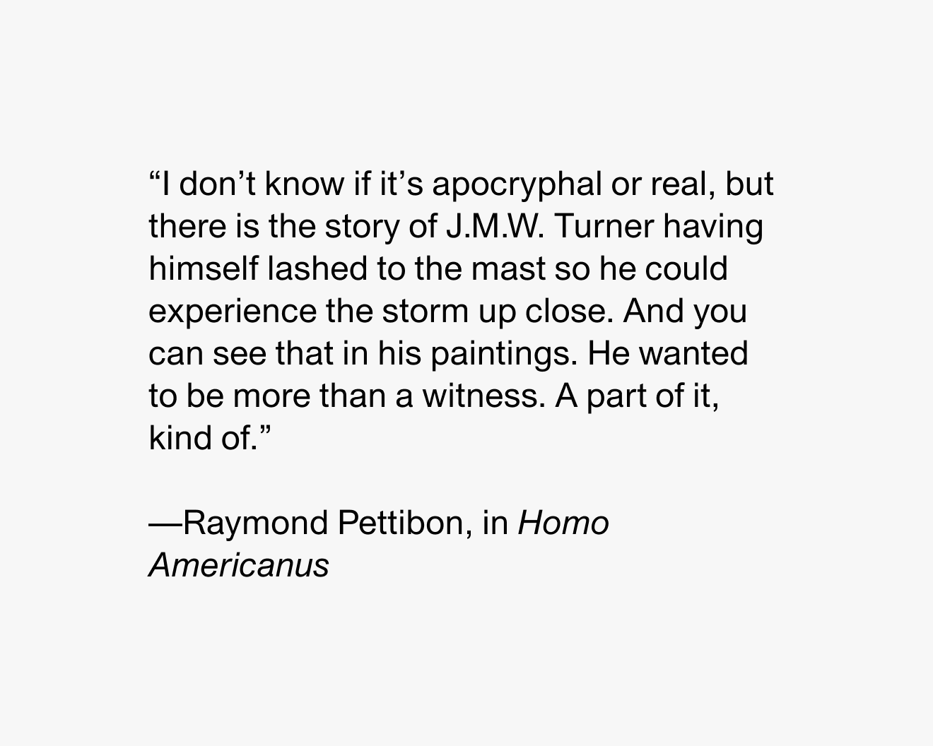 “I don’t know if it’s apocryphal or real, but there is the story of JMW Turner having himself lashed to the mast so he could experience the storm up close. And you can see that in his paintings. He wanted to be more than a witness. A part of it, kind of.” —Raymond Pettibon, in Homo Americanus