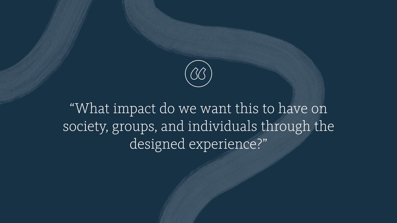 “What impact do we want this to have on society, groups, and individuals through the designed experience?”