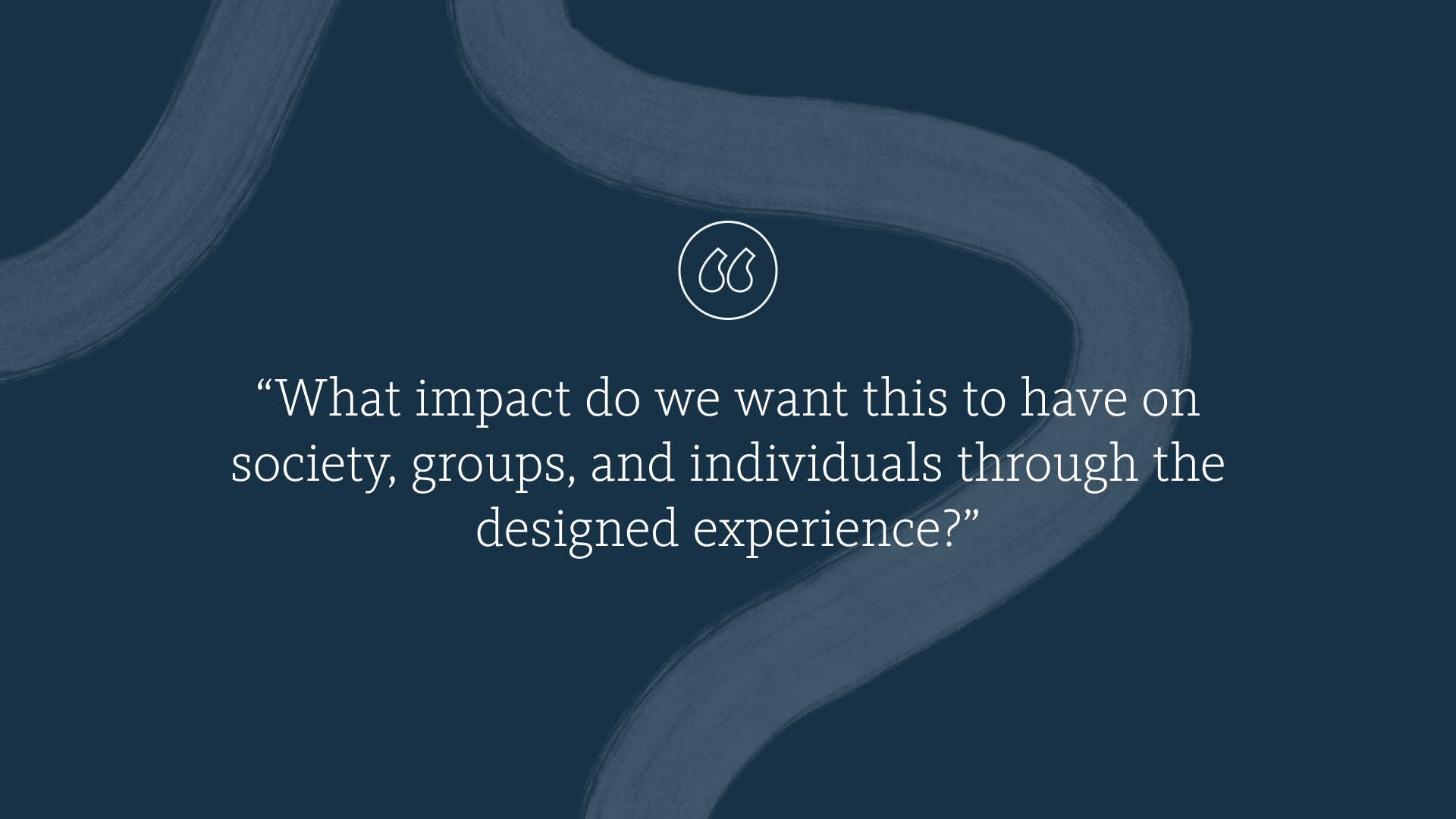 “What impact do we want this to have on society, groups, and individuals through the designed experience?”