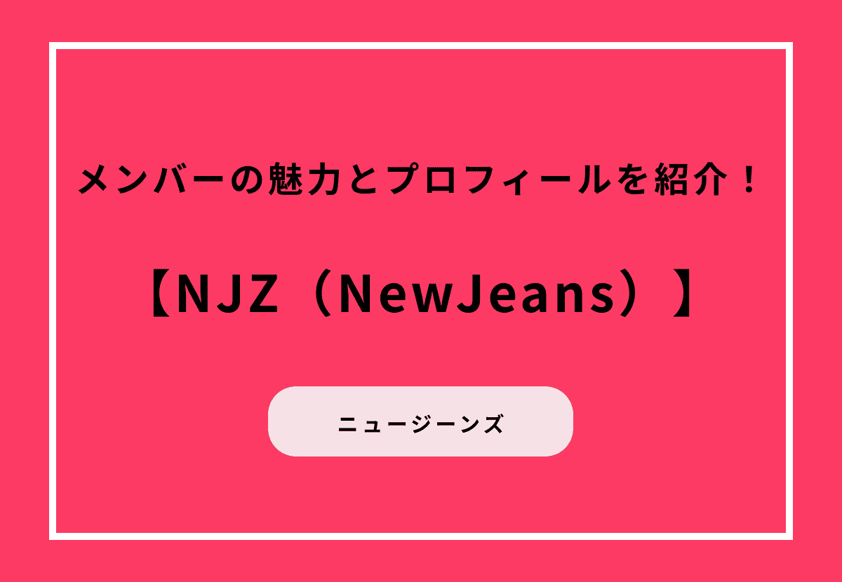 NJZ（NewJeans）メンバーの魅力とプロフィールを紹介！