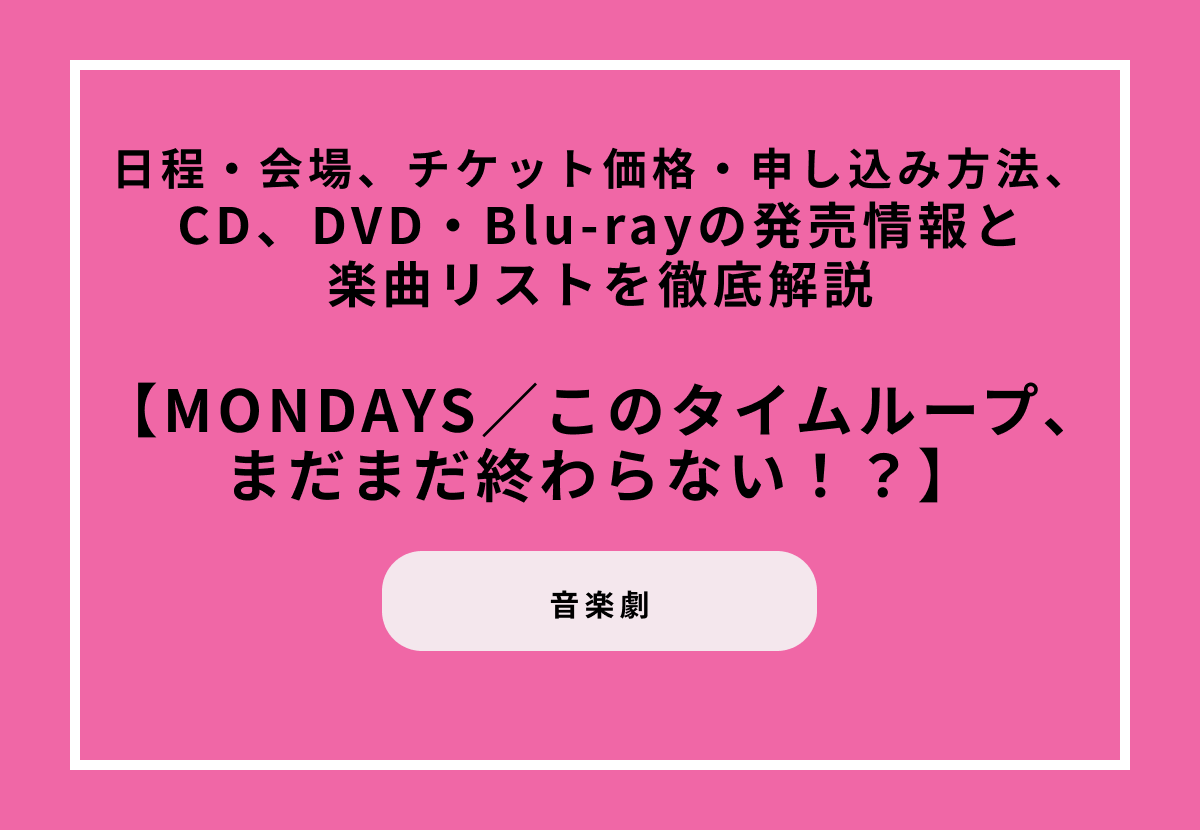 音楽劇『MONDAYS／このタイムループ、まだまだ終わらない！？』日程・会場、チケット価格・申し込み方法、CD、DVD・Blu-rayの発売情報と楽曲リストを徹底解説